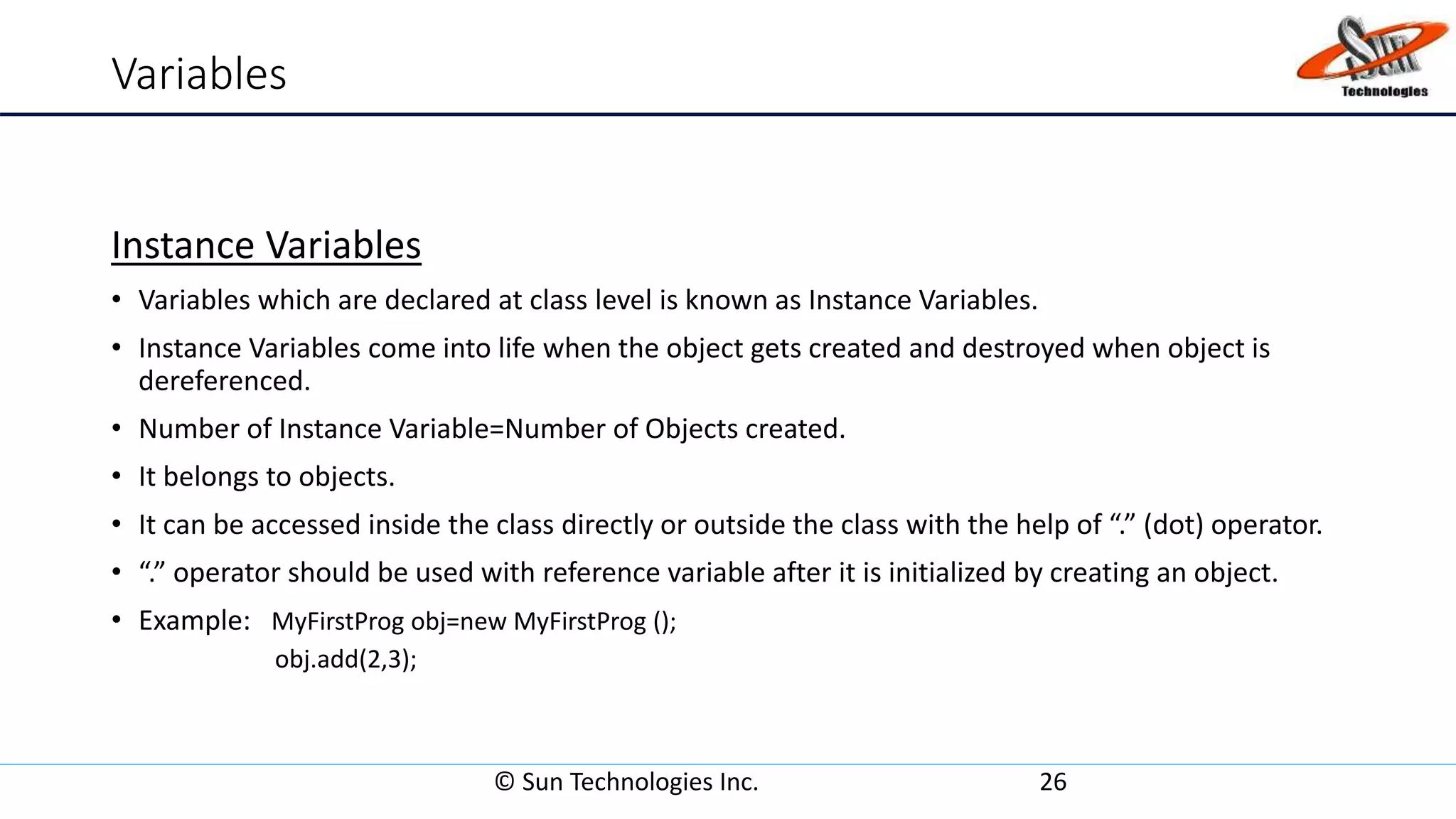 Variables
Instance Variables
• Variables which are declared at class level is known as Instance Variables.
• Instance Variables come into life when the object gets created and destroyed when object is
dereferenced.
• Number of Instance Variable=Number of Objects created.
• It belongs to objects.
• It can be accessed inside the class directly or outside the class with the help of “.” (dot) operator.
• “.” operator should be used with reference variable after it is initialized by creating an object.
• Example: MyFirstProg obj=new MyFirstProg ();
obj.add(2,3);
© Sun Technologies Inc. 26
 