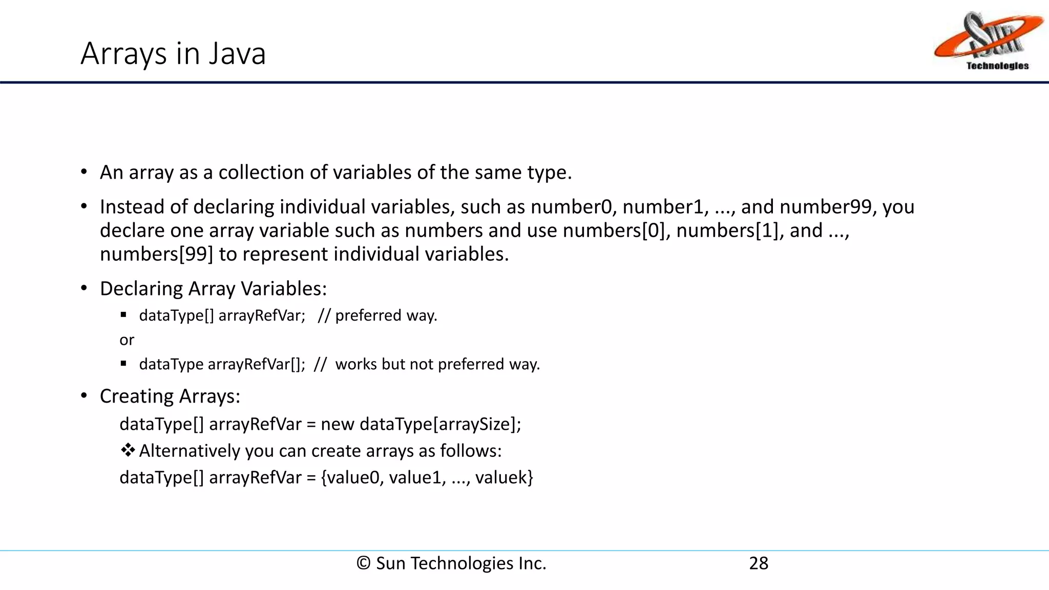 Arrays in Java
• An array as a collection of variables of the same type.
• Instead of declaring individual variables, such as number0, number1, ..., and number99, you
declare one array variable such as numbers and use numbers[0], numbers[1], and ...,
numbers[99] to represent individual variables.
• Declaring Array Variables:
 dataType[] arrayRefVar; // preferred way.
or
 dataType arrayRefVar[]; // works but not preferred way.
• Creating Arrays:
dataType[] arrayRefVar = new dataType[arraySize];
Alternatively you can create arrays as follows:
dataType[] arrayRefVar = {value0, value1, ..., valuek}
© Sun Technologies Inc. 28
 