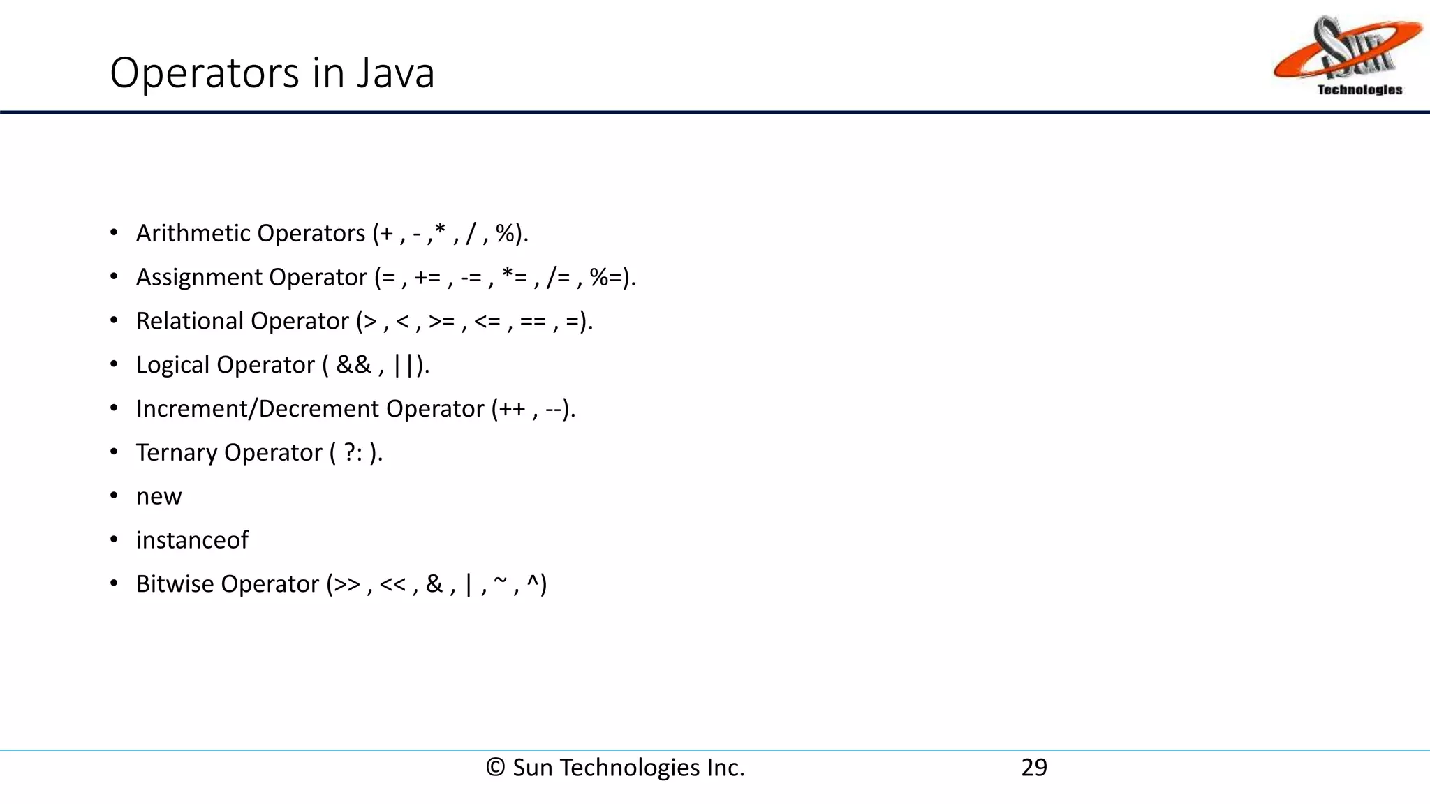 Operators in Java
• Arithmetic Operators (+ , - ,* , / , %).
• Assignment Operator (= , += , -= , *= , /= , %=).
• Relational Operator (> , < , >= , <= , == , =).
• Logical Operator ( && , ||).
• Increment/Decrement Operator (++ , --).
• Ternary Operator ( ?: ).
• new
• instanceof
• Bitwise Operator (>> , << , & , | , ~ , ^)
© Sun Technologies Inc. 29
 