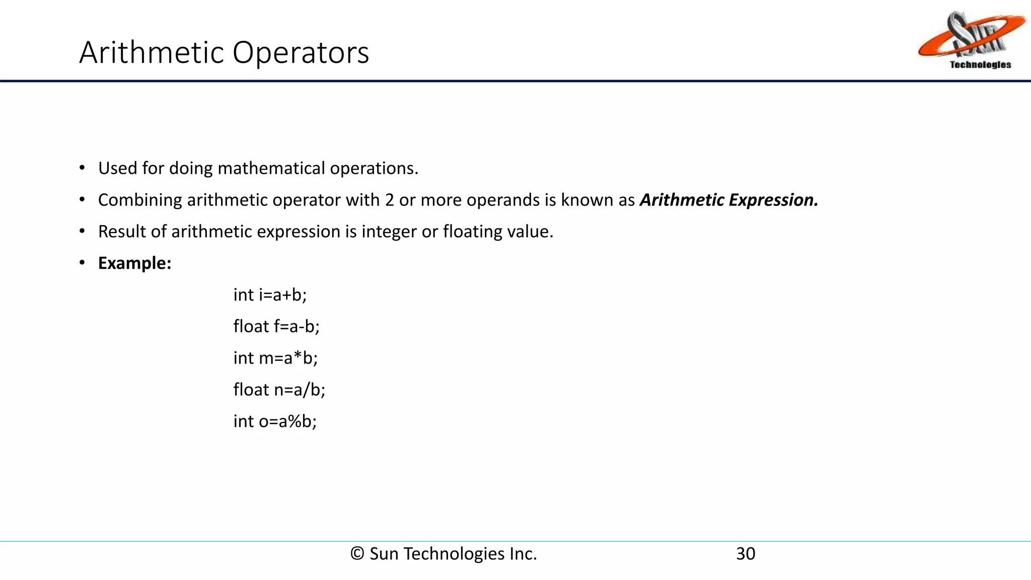 Arithmetic Operators
• Used for doing mathematical operations.
• Combining arithmetic operator with 2 or more operands is known as Arithmetic Expression.
• Result of arithmetic expression is integer or floating value.
• Example:
int i=a+b;
float f=a-b;
int m=a*b;
float n=a/b;
int o=a%b;
© Sun Technologies Inc. 30
 