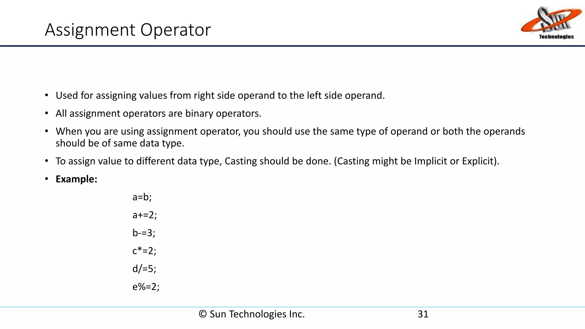 Assignment Operator
• Used for assigning values from right side operand to the left side operand.
• All assignment operators are binary operators.
• When you are using assignment operator, you should use the same type of operand or both the operands
should be of same data type.
• To assign value to different data type, Casting should be done. (Casting might be Implicit or Explicit).
• Example:
a=b;
a+=2;
b-=3;
c*=2;
d/=5;
e%=2;
© Sun Technologies Inc. 31
 