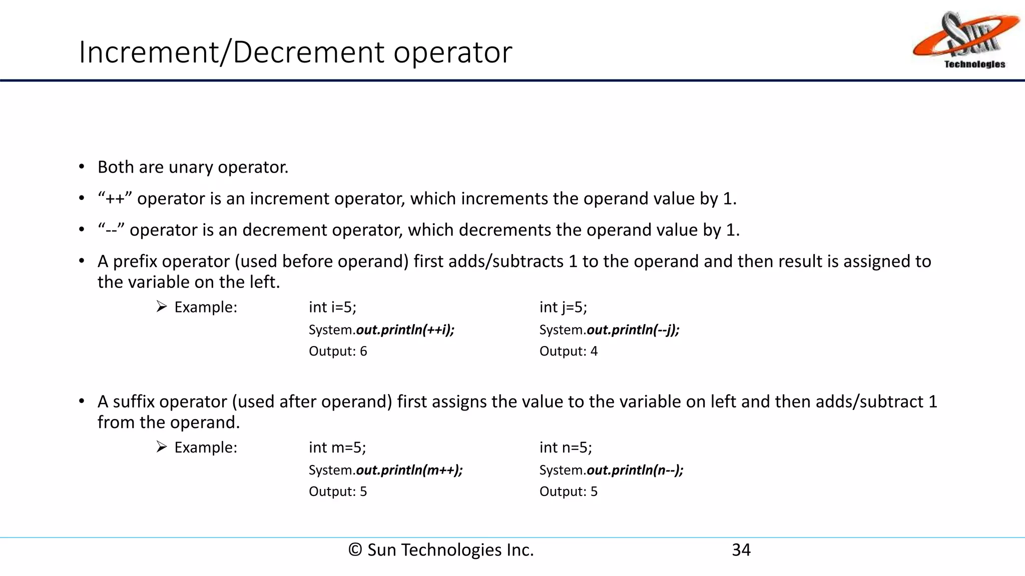 Increment/Decrement operator
• Both are unary operator.
• “++” operator is an increment operator, which increments the operand value by 1.
• “--” operator is an decrement operator, which decrements the operand value by 1.
• A prefix operator (used before operand) first adds/subtracts 1 to the operand and then result is assigned to
the variable on the left.
 Example: int i=5; int j=5;
System.out.println(++i); System.out.println(--j);
Output: 6 Output: 4
• A suffix operator (used after operand) first assigns the value to the variable on left and then adds/subtract 1
from the operand.
 Example: int m=5; int n=5;
System.out.println(m++); System.out.println(n--);
Output: 5 Output: 5
© Sun Technologies Inc. 34
 