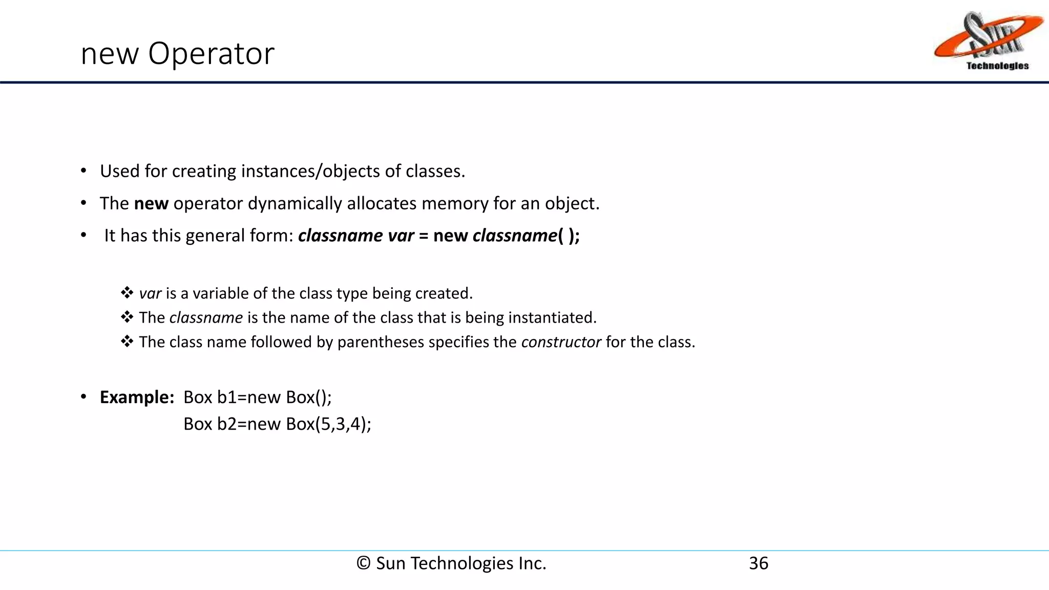 new Operator
• Used for creating instances/objects of classes.
• The new operator dynamically allocates memory for an object.
• It has this general form: classname var = new classname( );
 var is a variable of the class type being created.
 The classname is the name of the class that is being instantiated.
 The class name followed by parentheses specifies the constructor for the class.
• Example: Box b1=new Box();
Box b2=new Box(5,3,4);
© Sun Technologies Inc. 36
 