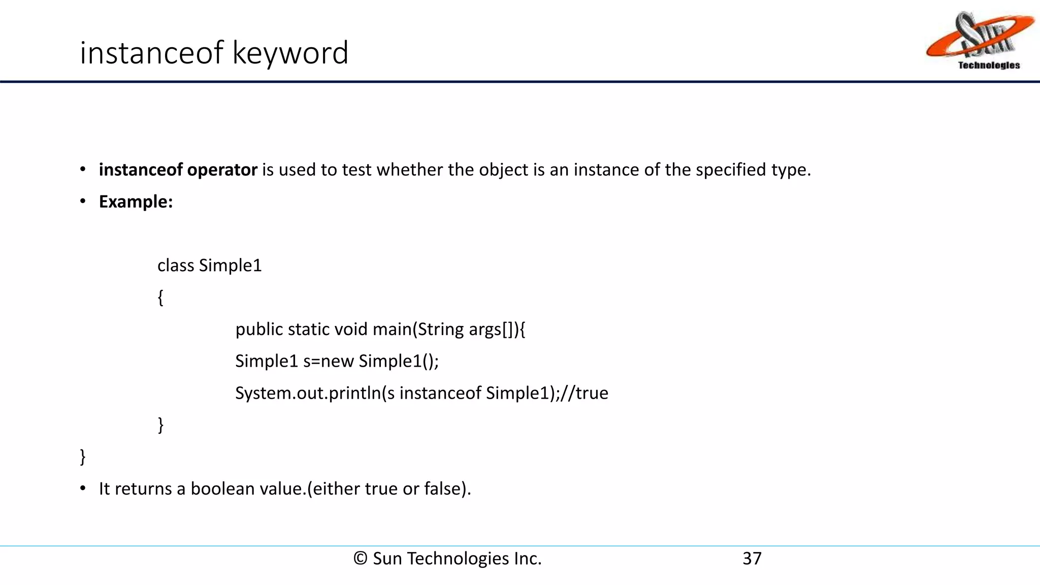 instanceof keyword
• instanceof operator is used to test whether the object is an instance of the specified type.
• Example:
class Simple1
{
public static void main(String args[]){
Simple1 s=new Simple1();
System.out.println(s instanceof Simple1);//true
}
}
• It returns a boolean value.(either true or false).
© Sun Technologies Inc. 37
 