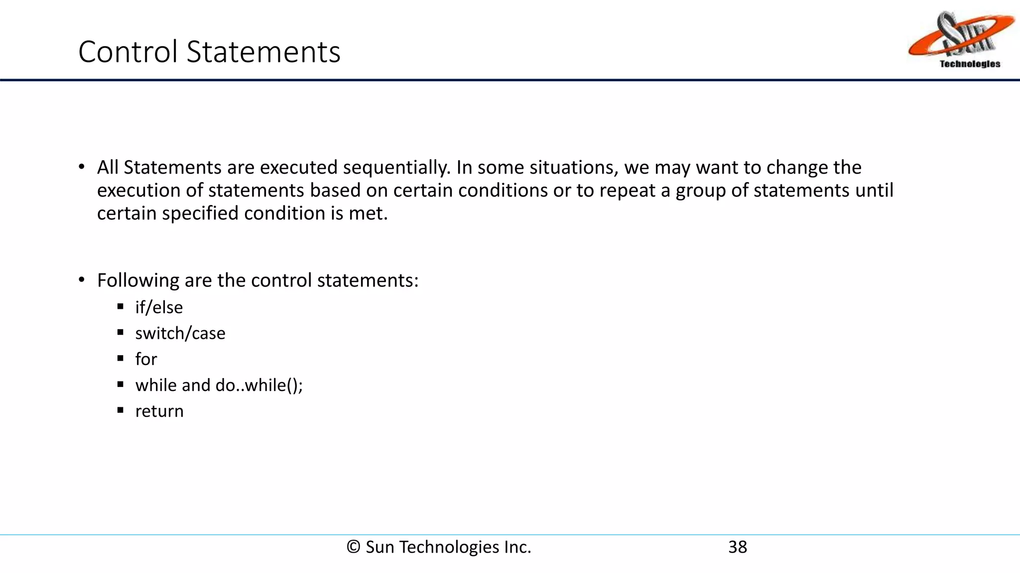 Control Statements
• All Statements are executed sequentially. In some situations, we may want to change the
execution of statements based on certain conditions or to repeat a group of statements until
certain specified condition is met.
• Following are the control statements:
 if/else
 switch/case
 for
 while and do..while();
 return
© Sun Technologies Inc. 38
 