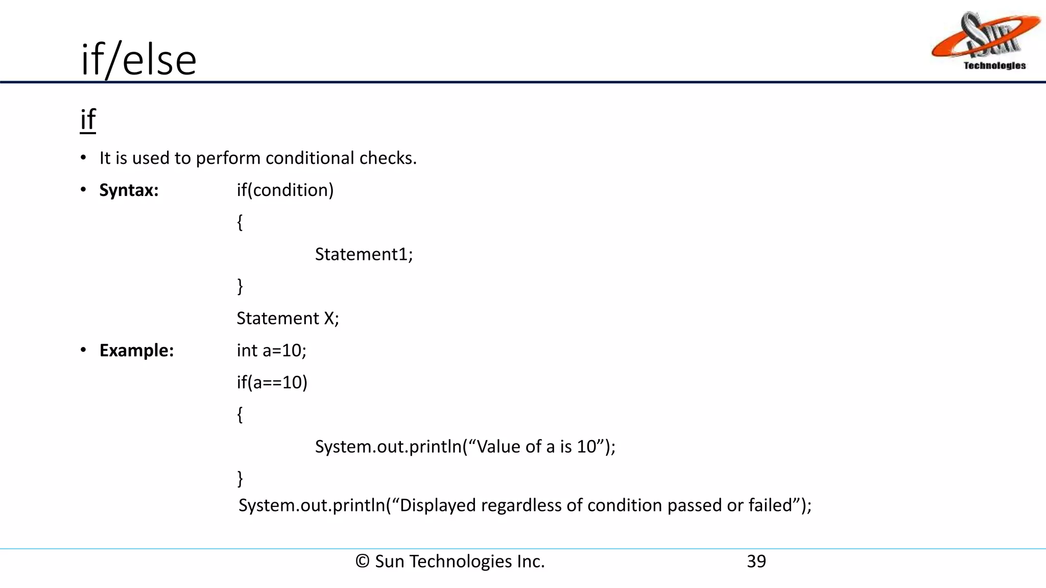 if/else
if
• It is used to perform conditional checks.
• Syntax: if(condition)
{
Statement1;
}
Statement X;
• Example: int a=10;
if(a==10)
{
System.out.println(“Value of a is 10”);
}
System.out.println(“Displayed regardless of condition passed or failed”);
© Sun Technologies Inc. 39
 