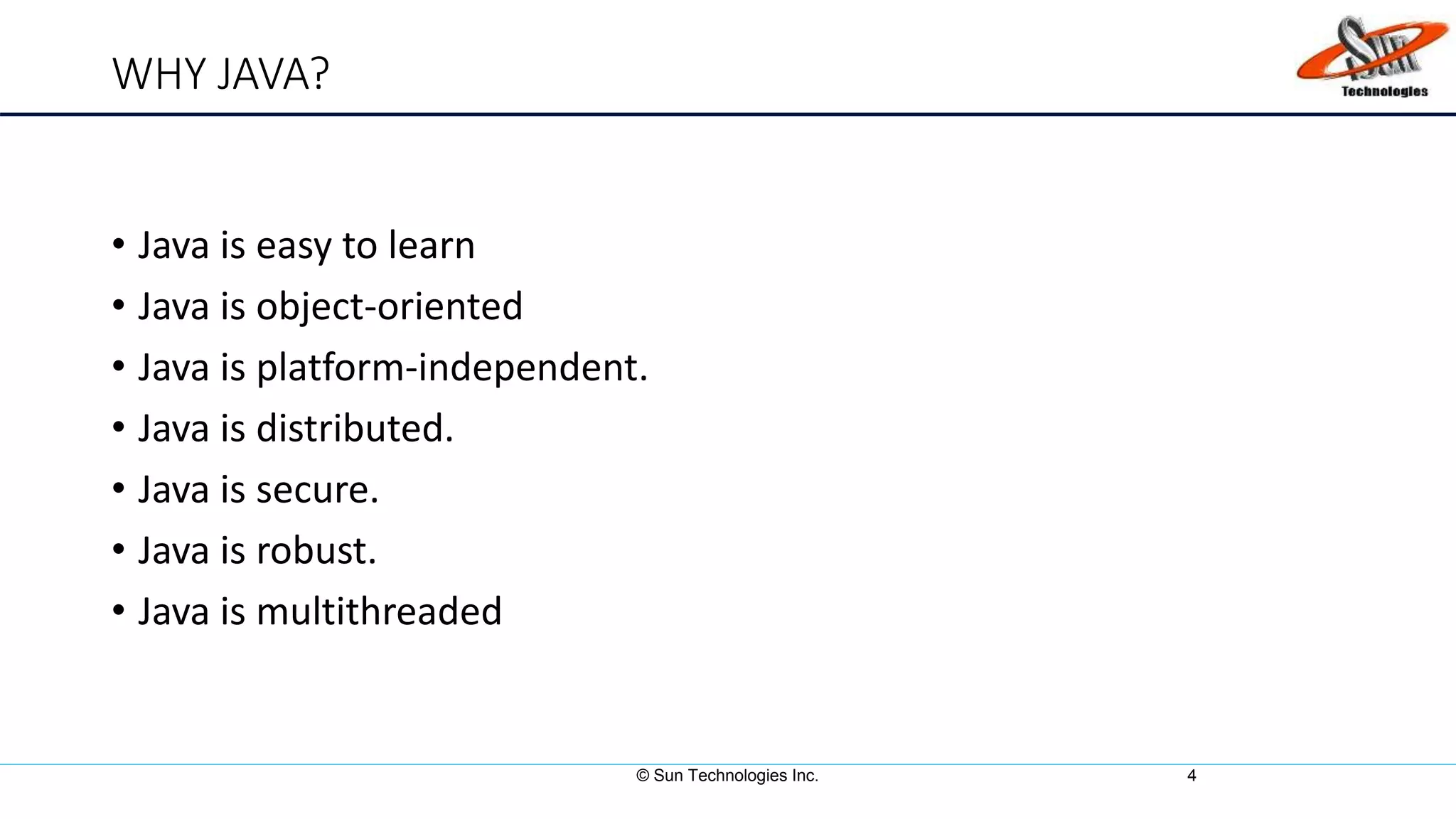 WHY JAVA?
• Java is easy to learn
• Java is object-oriented
• Java is platform-independent.
• Java is distributed.
• Java is secure.
• Java is robust.
• Java is multithreaded
© Sun Technologies Inc. 4
 