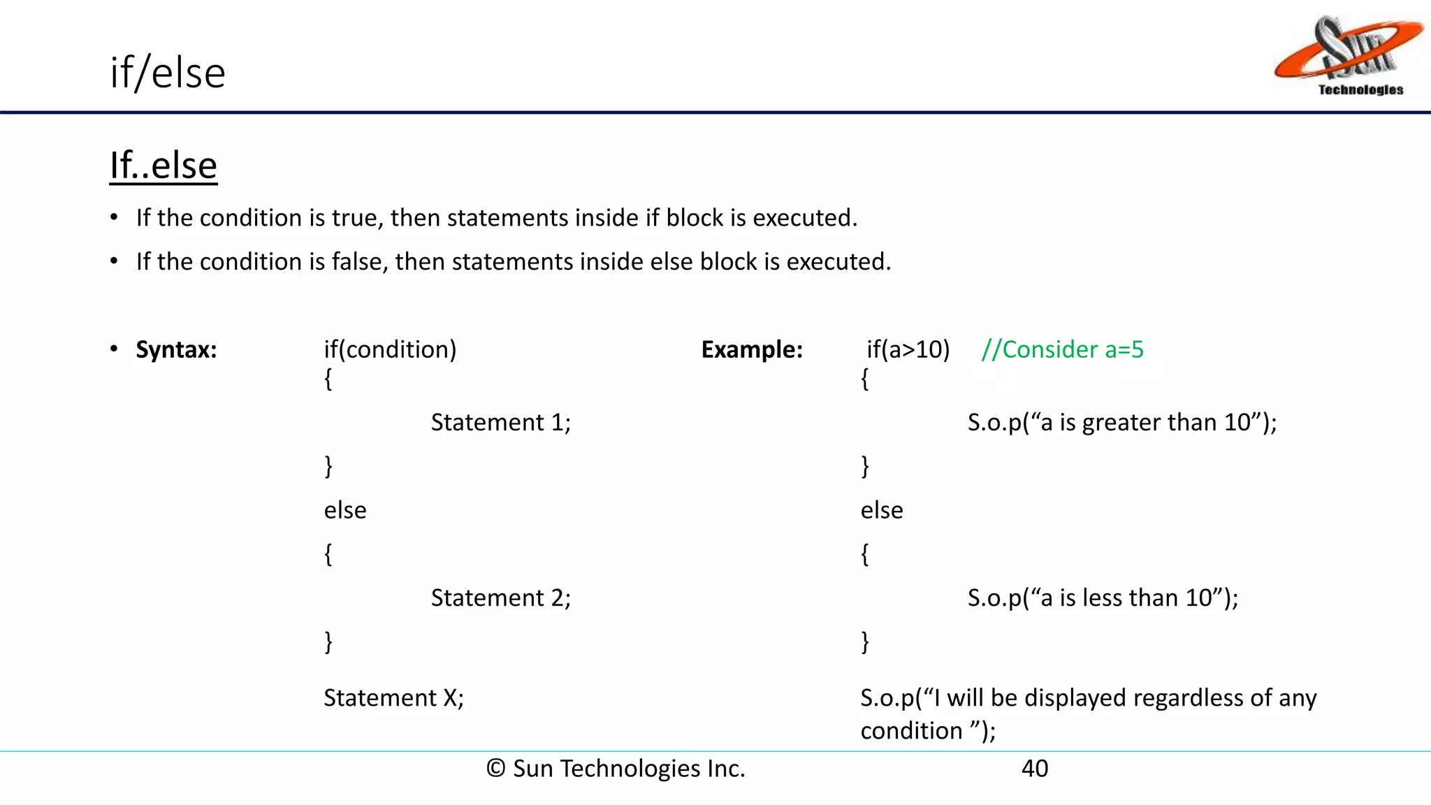 if/else
If..else
• If the condition is true, then statements inside if block is executed.
• If the condition is false, then statements inside else block is executed.
• Syntax: if(condition) Example: if(a>10) //Consider a=5
{ {
Statement 1; S.o.p(“a is greater than 10”);
} }
else else
{ {
Statement 2; S.o.p(“a is less than 10”);
} }
Statement X; S.o.p(“I will be displayed regardless of any
condition ”);
© Sun Technologies Inc. 40
 