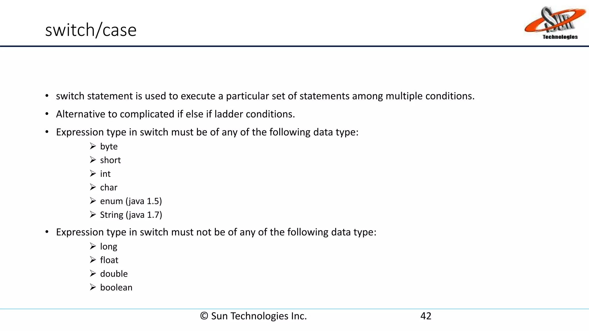 switch/case
• switch statement is used to execute a particular set of statements among multiple conditions.
• Alternative to complicated if else if ladder conditions.
• Expression type in switch must be of any of the following data type:
 byte
 short
 int
 char
 enum (java 1.5)
 String (java 1.7)
• Expression type in switch must not be of any of the following data type:
 long
 float
 double
 boolean
© Sun Technologies Inc. 42
 
