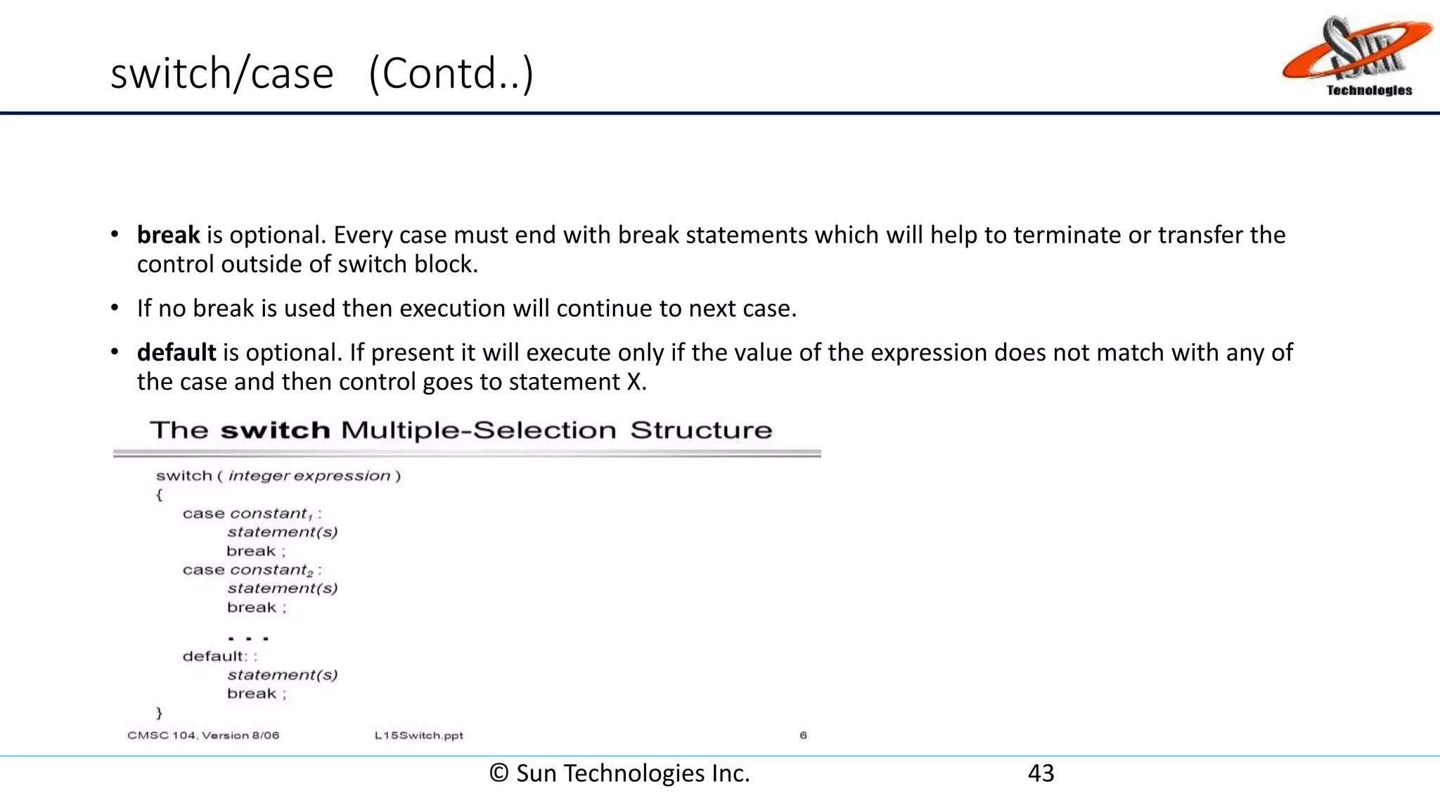 switch/case (Contd..)
• break is optional. Every case must end with break statements which will help to terminate or transfer the
control outside of switch block.
• If no break is used then execution will continue to next case.
• default is optional. If present it will execute only if the value of the expression does not match with any of
the case and then control goes to statement X.
© Sun Technologies Inc. 43
 