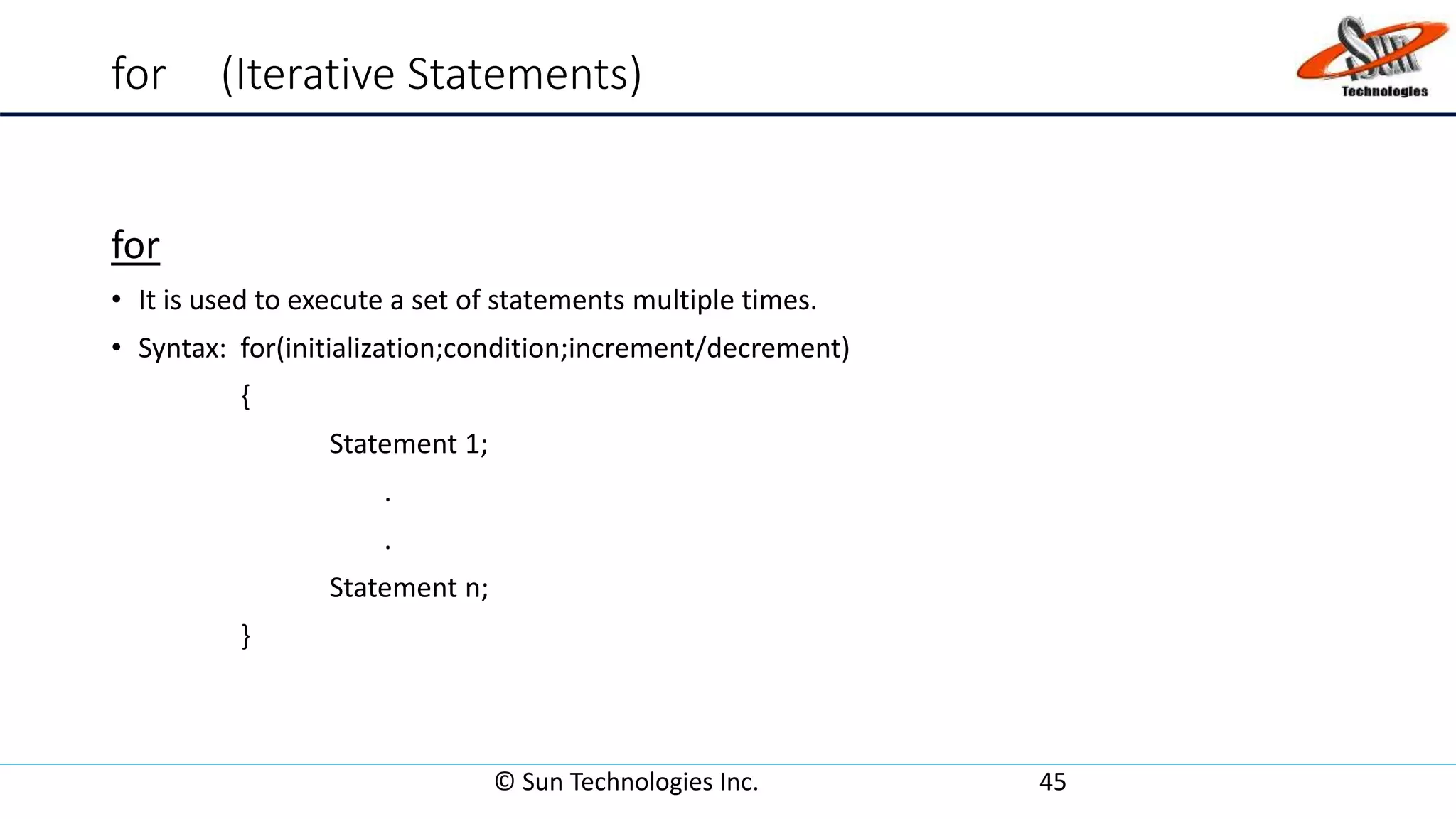 for (Iterative Statements)
for
• It is used to execute a set of statements multiple times.
• Syntax: for(initialization;condition;increment/decrement)
{
Statement 1;
.
.
Statement n;
}
© Sun Technologies Inc. 45
 