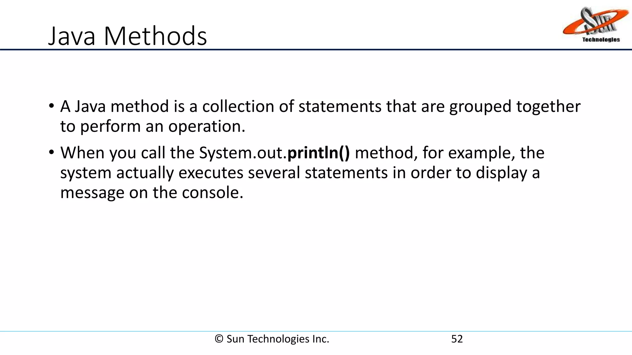 Java Methods
• A Java method is a collection of statements that are grouped together
to perform an operation.
• When you call the System.out.println() method, for example, the
system actually executes several statements in order to display a
message on the console.
© Sun Technologies Inc. 52
 