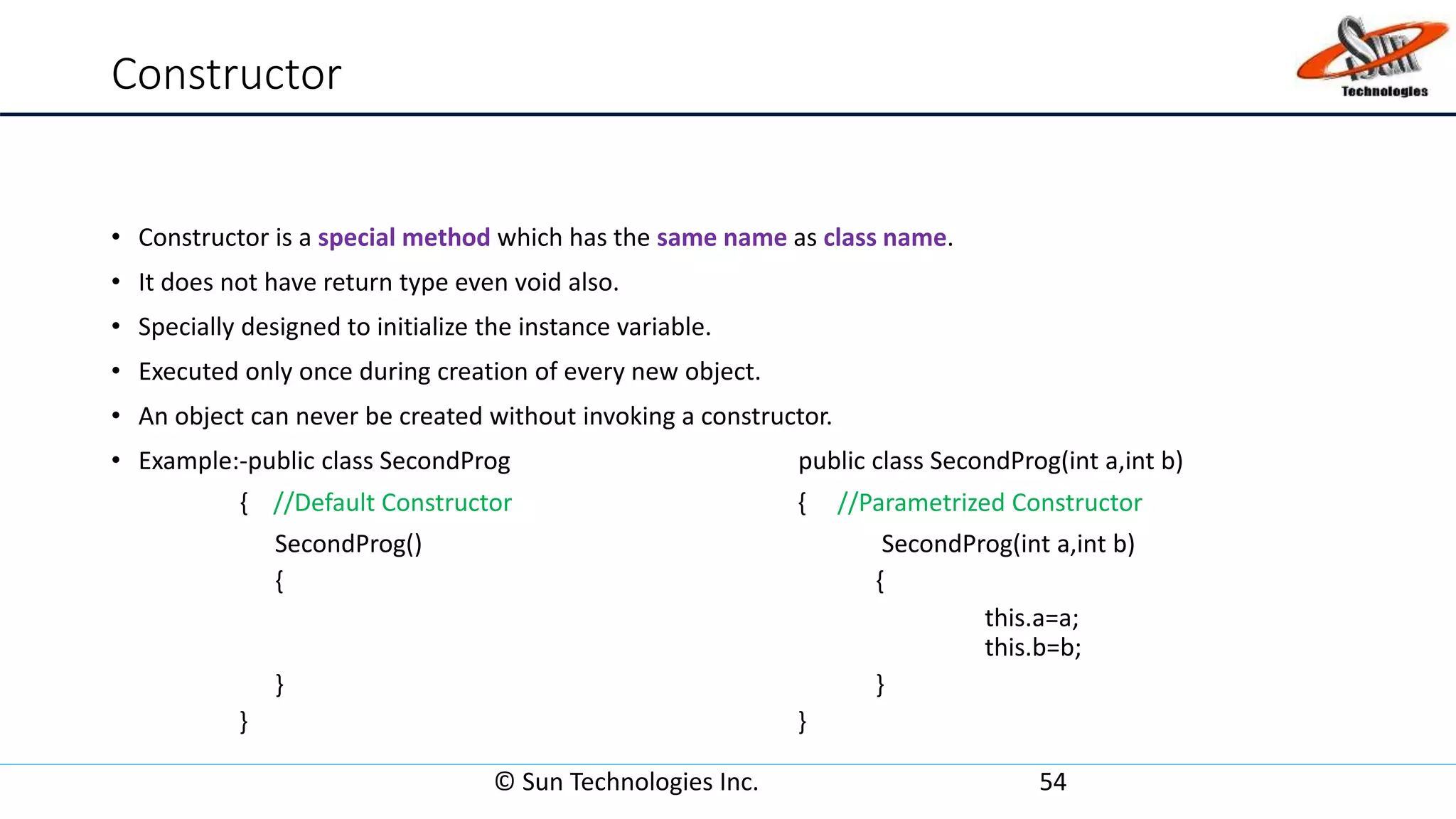 Constructor
• Constructor is a special method which has the same name as class name.
• It does not have return type even void also.
• Specially designed to initialize the instance variable.
• Executed only once during creation of every new object.
• An object can never be created without invoking a constructor.
• Example:-public class SecondProg public class SecondProg(int a,int b)
{ //Default Constructor { //Parametrized Constructor
SecondProg() SecondProg(int a,int b)
{ {
this.a=a;
this.b=b;
} }
} }
© Sun Technologies Inc. 54
 