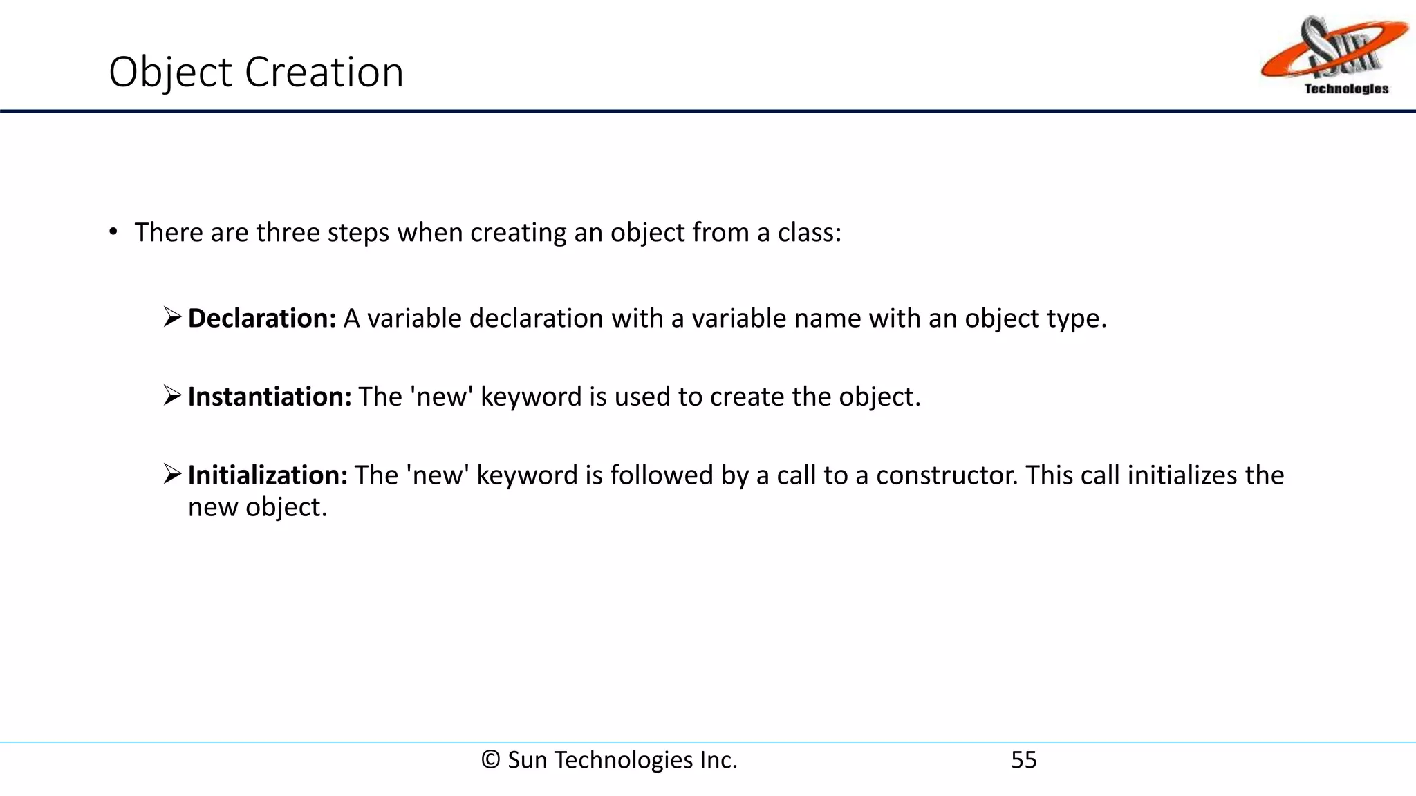 Object Creation
• There are three steps when creating an object from a class:
Declaration: A variable declaration with a variable name with an object type.
Instantiation: The 'new' keyword is used to create the object.
Initialization: The 'new' keyword is followed by a call to a constructor. This call initializes the
new object.
© Sun Technologies Inc. 55
 