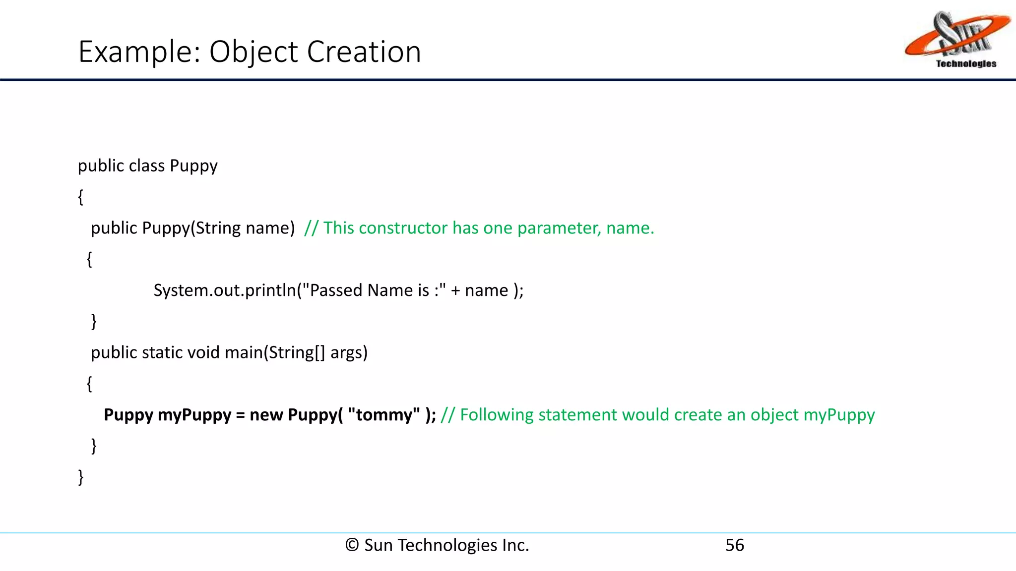Example: Object Creation
public class Puppy
{
public Puppy(String name) // This constructor has one parameter, name.
{
System.out.println("Passed Name is :" + name );
}
public static void main(String[] args)
{
Puppy myPuppy = new Puppy( "tommy" ); // Following statement would create an object myPuppy
}
}
© Sun Technologies Inc. 56
 