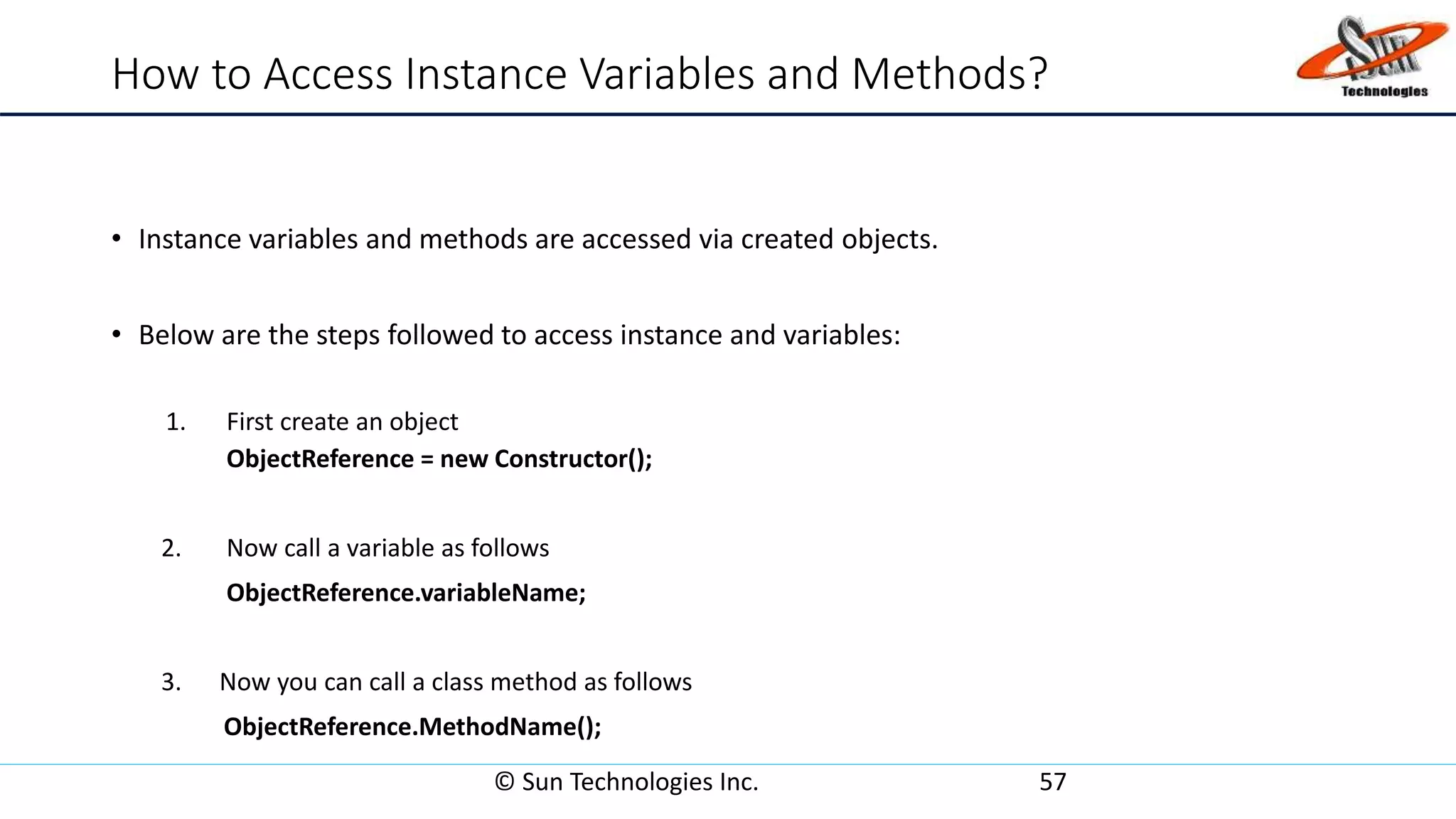How to Access Instance Variables and Methods?
• Instance variables and methods are accessed via created objects.
• Below are the steps followed to access instance and variables:
1. First create an object
ObjectReference = new Constructor();
2. Now call a variable as follows
ObjectReference.variableName;
3. Now you can call a class method as follows
ObjectReference.MethodName();
© Sun Technologies Inc. 57
 