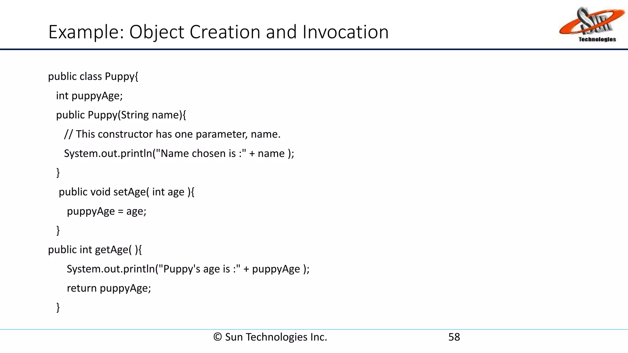 Example: Object Creation and Invocation
public class Puppy{
int puppyAge;
public Puppy(String name){
// This constructor has one parameter, name.
System.out.println("Name chosen is :" + name );
}
public void setAge( int age ){
puppyAge = age;
}
public int getAge( ){
System.out.println("Puppy's age is :" + puppyAge );
return puppyAge;
}
© Sun Technologies Inc. 58
 