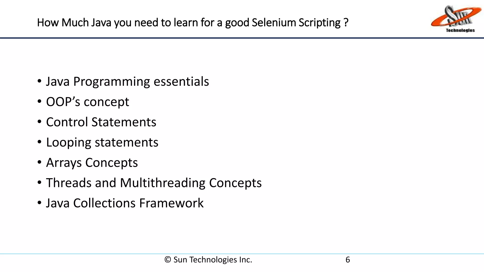 How Much Java you need to learn for a good Selenium Scripting ?
• Java Programming essentials
• OOP’s concept
• Control Statements
• Looping statements
• Arrays Concepts
• Threads and Multithreading Concepts
• Java Collections Framework
© Sun Technologies Inc. 6
 
