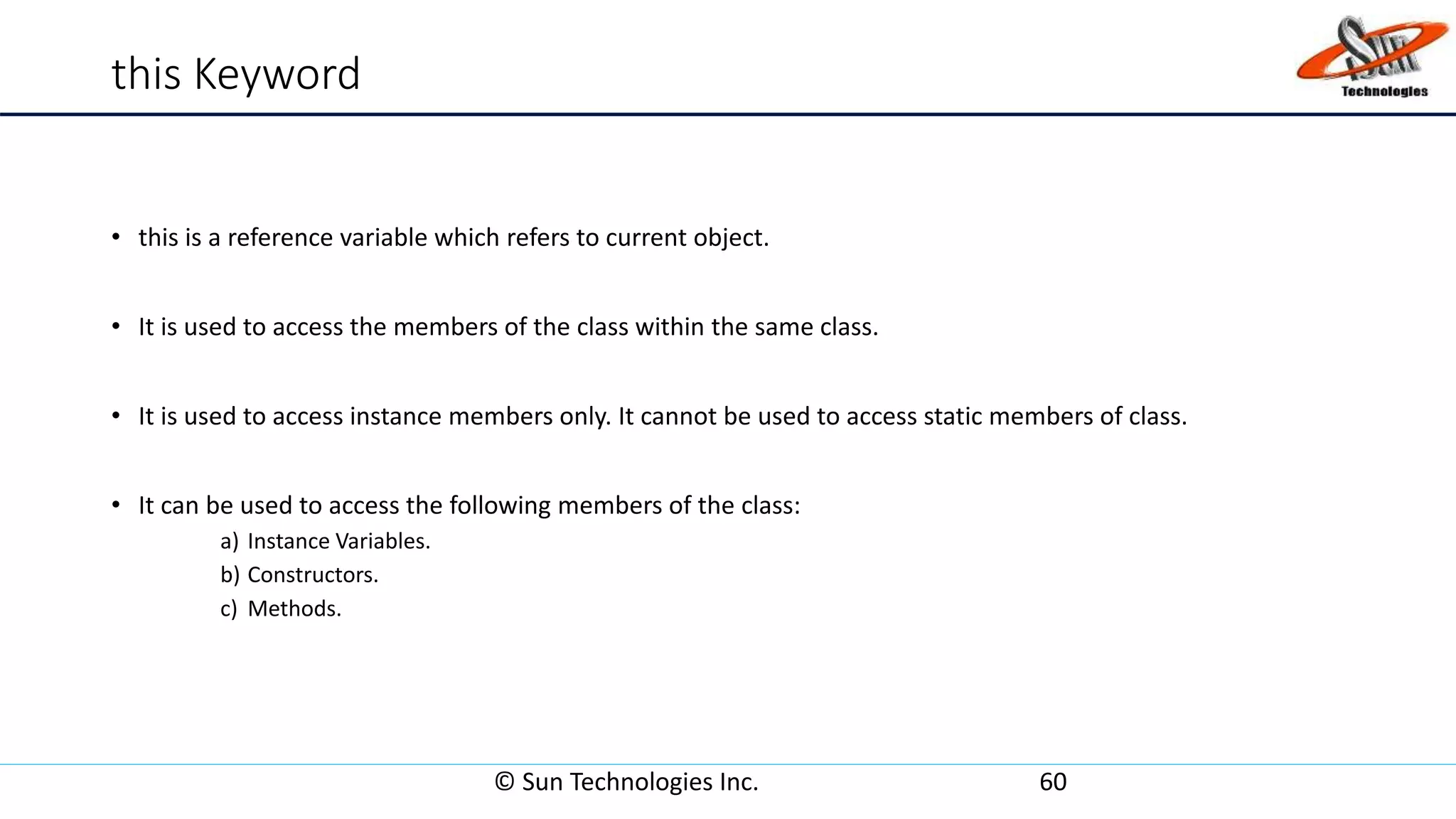 this Keyword
• this is a reference variable which refers to current object.
• It is used to access the members of the class within the same class.
• It is used to access instance members only. It cannot be used to access static members of class.
• It can be used to access the following members of the class:
a) Instance Variables.
b) Constructors.
c) Methods.
© Sun Technologies Inc. 60
 