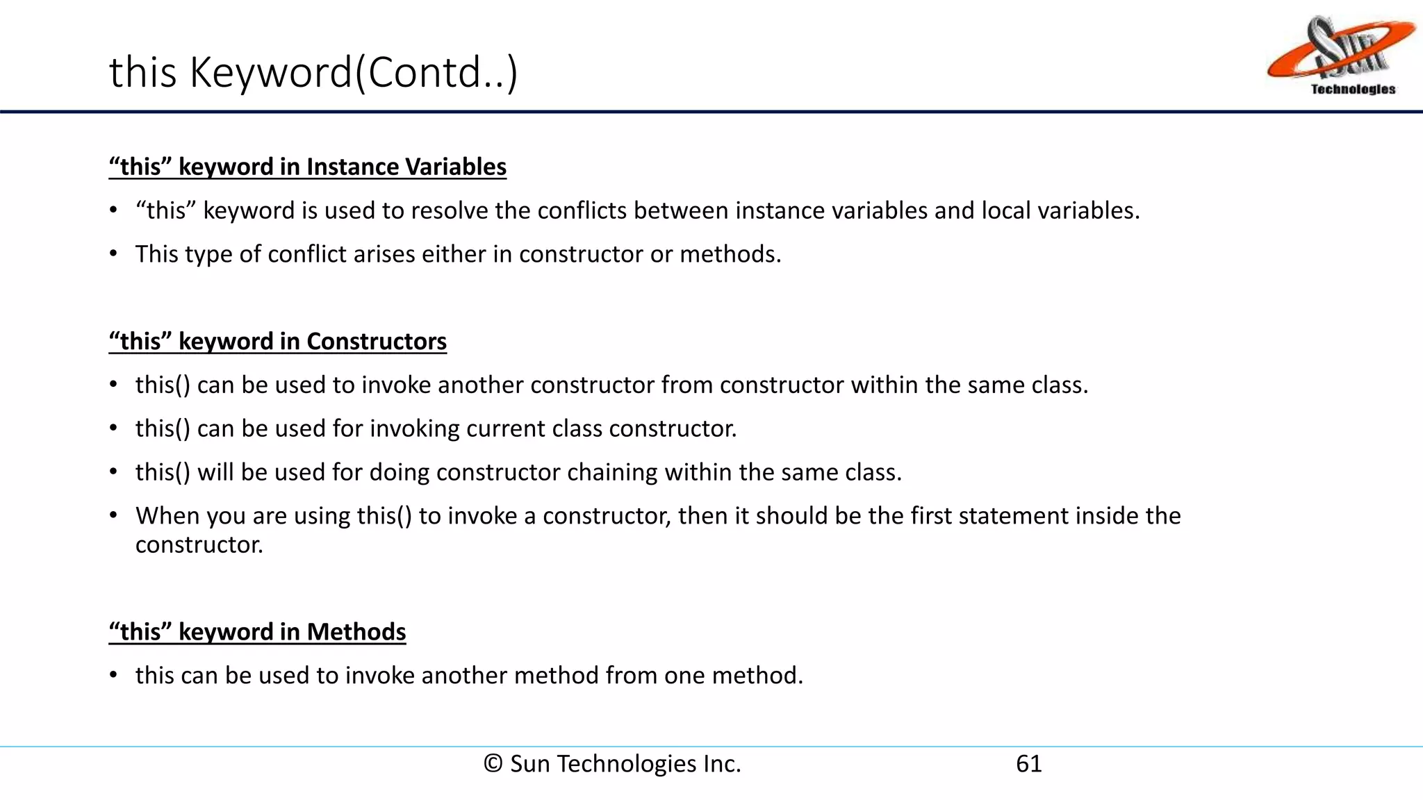 this Keyword(Contd..)
“this” keyword in Instance Variables
• “this” keyword is used to resolve the conflicts between instance variables and local variables.
• This type of conflict arises either in constructor or methods.
“this” keyword in Constructors
• this() can be used to invoke another constructor from constructor within the same class.
• this() can be used for invoking current class constructor.
• this() will be used for doing constructor chaining within the same class.
• When you are using this() to invoke a constructor, then it should be the first statement inside the
constructor.
“this” keyword in Methods
• this can be used to invoke another method from one method.
© Sun Technologies Inc. 61
 