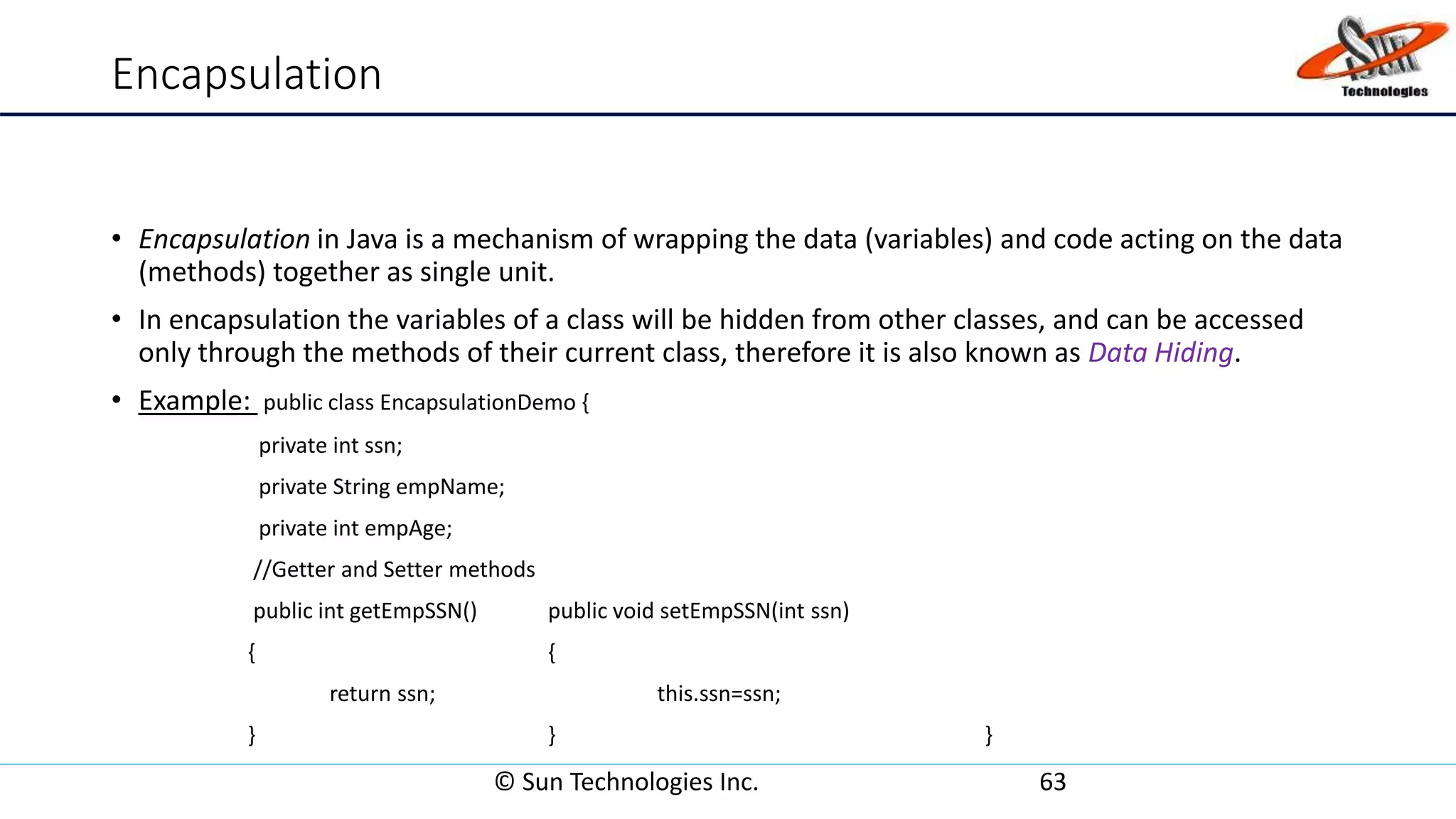 Encapsulation
• Encapsulation in Java is a mechanism of wrapping the data (variables) and code acting on the data
(methods) together as single unit.
• In encapsulation the variables of a class will be hidden from other classes, and can be accessed
only through the methods of their current class, therefore it is also known as Data Hiding.
• Example: public class EncapsulationDemo {
private int ssn;
private String empName;
private int empAge;
//Getter and Setter methods
public int getEmpSSN() public void setEmpSSN(int ssn)
{ {
return ssn; this.ssn=ssn;
} } }
© Sun Technologies Inc. 63
 