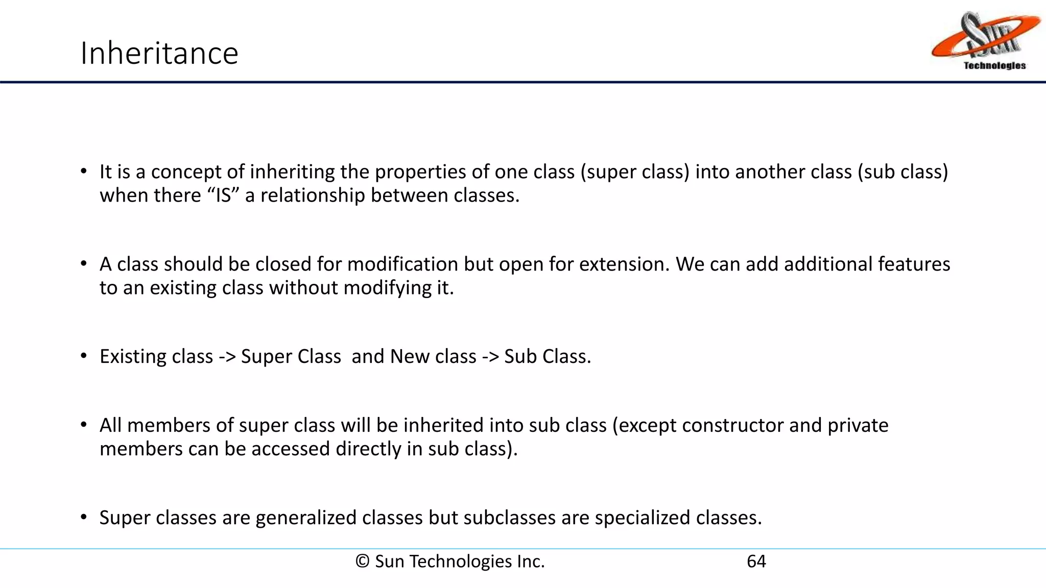 Inheritance
• It is a concept of inheriting the properties of one class (super class) into another class (sub class)
when there “IS” a relationship between classes.
• A class should be closed for modification but open for extension. We can add additional features
to an existing class without modifying it.
• Existing class -> Super Class and New class -> Sub Class.
• All members of super class will be inherited into sub class (except constructor and private
members can be accessed directly in sub class).
• Super classes are generalized classes but subclasses are specialized classes.
© Sun Technologies Inc. 64
 