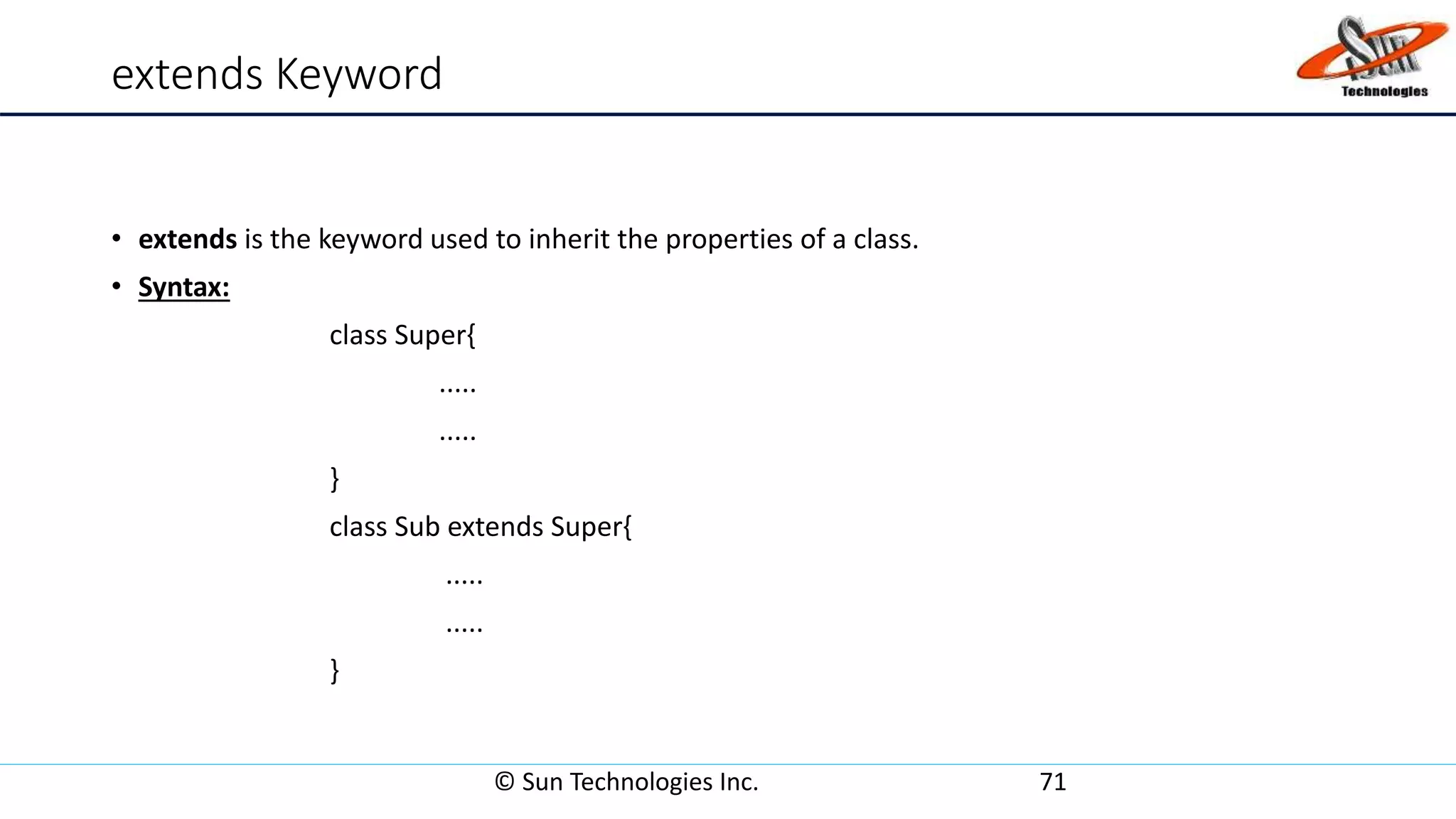 extends Keyword
• extends is the keyword used to inherit the properties of a class.
• Syntax:
class Super{
.....
.....
}
class Sub extends Super{
.....
.....
}
© Sun Technologies Inc. 71
 