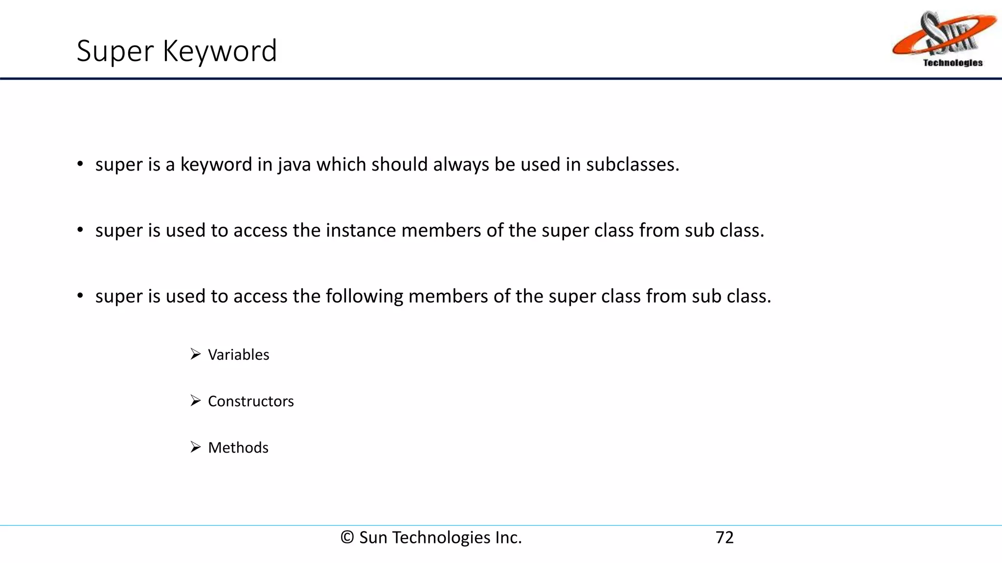 Super Keyword
• super is a keyword in java which should always be used in subclasses.
• super is used to access the instance members of the super class from sub class.
• super is used to access the following members of the super class from sub class.
 Variables
 Constructors
 Methods
© Sun Technologies Inc. 72
 