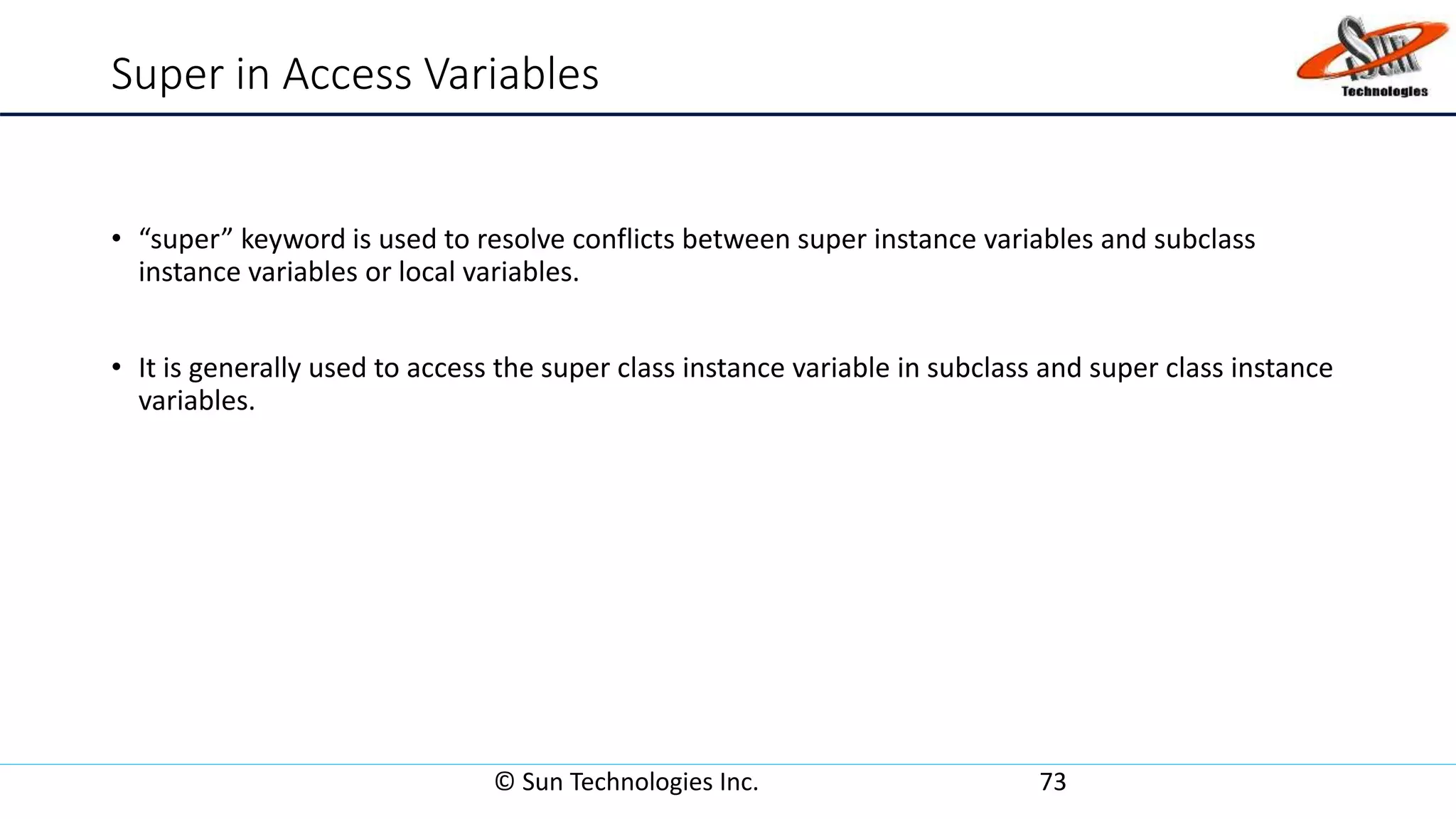 Super in Access Variables
• “super” keyword is used to resolve conflicts between super instance variables and subclass
instance variables or local variables.
• It is generally used to access the super class instance variable in subclass and super class instance
variables.
© Sun Technologies Inc. 73
 