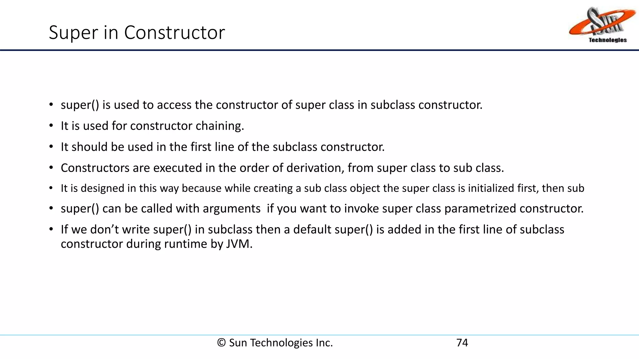 Super in Constructor
• super() is used to access the constructor of super class in subclass constructor.
• It is used for constructor chaining.
• It should be used in the first line of the subclass constructor.
• Constructors are executed in the order of derivation, from super class to sub class.
• It is designed in this way because while creating a sub class object the super class is initialized first, then sub
• super() can be called with arguments if you want to invoke super class parametrized constructor.
• If we don’t write super() in subclass then a default super() is added in the first line of subclass
constructor during runtime by JVM.
© Sun Technologies Inc. 74
 