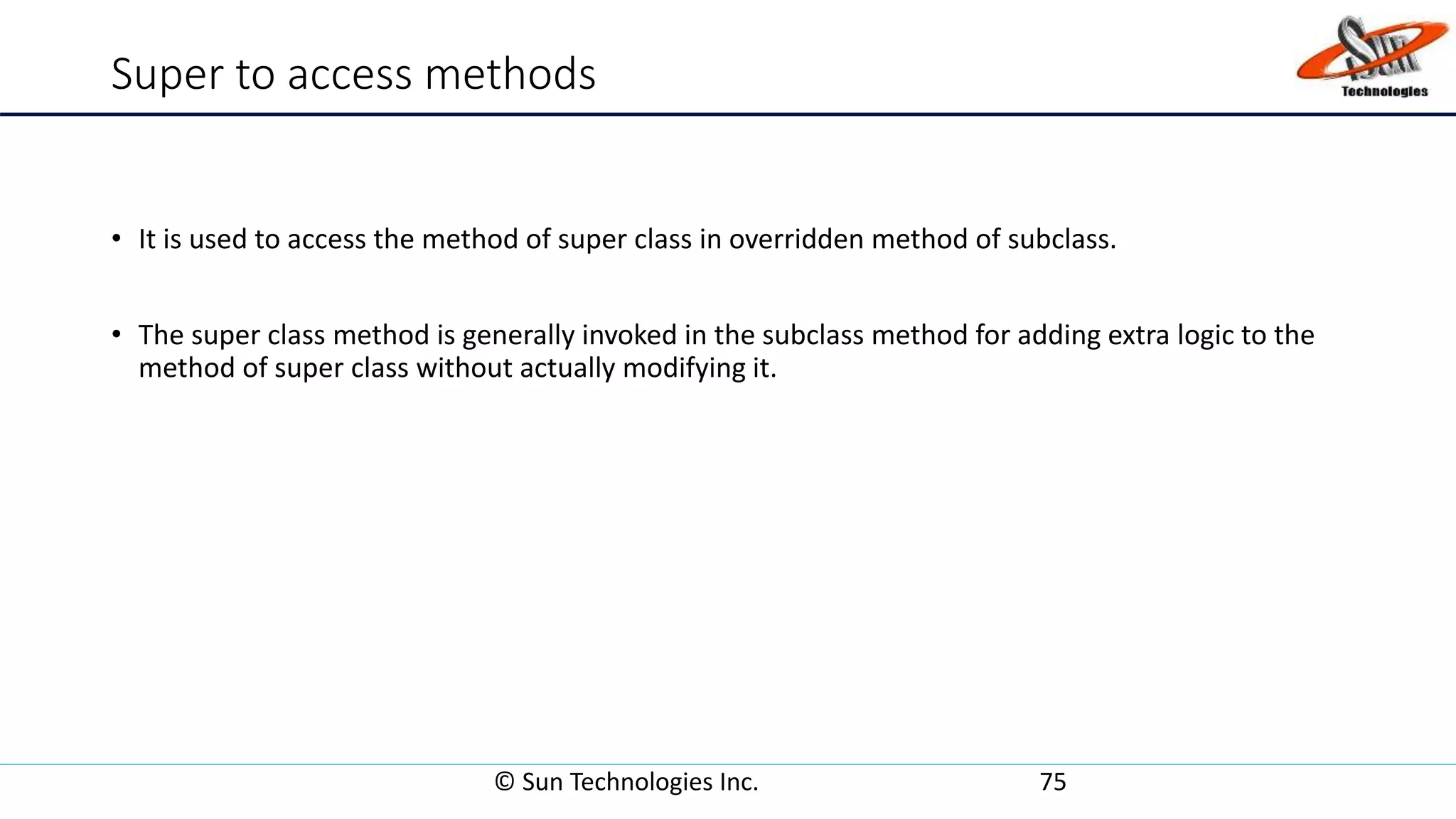 Super to access methods
• It is used to access the method of super class in overridden method of subclass.
• The super class method is generally invoked in the subclass method for adding extra logic to the
method of super class without actually modifying it.
© Sun Technologies Inc. 75
 