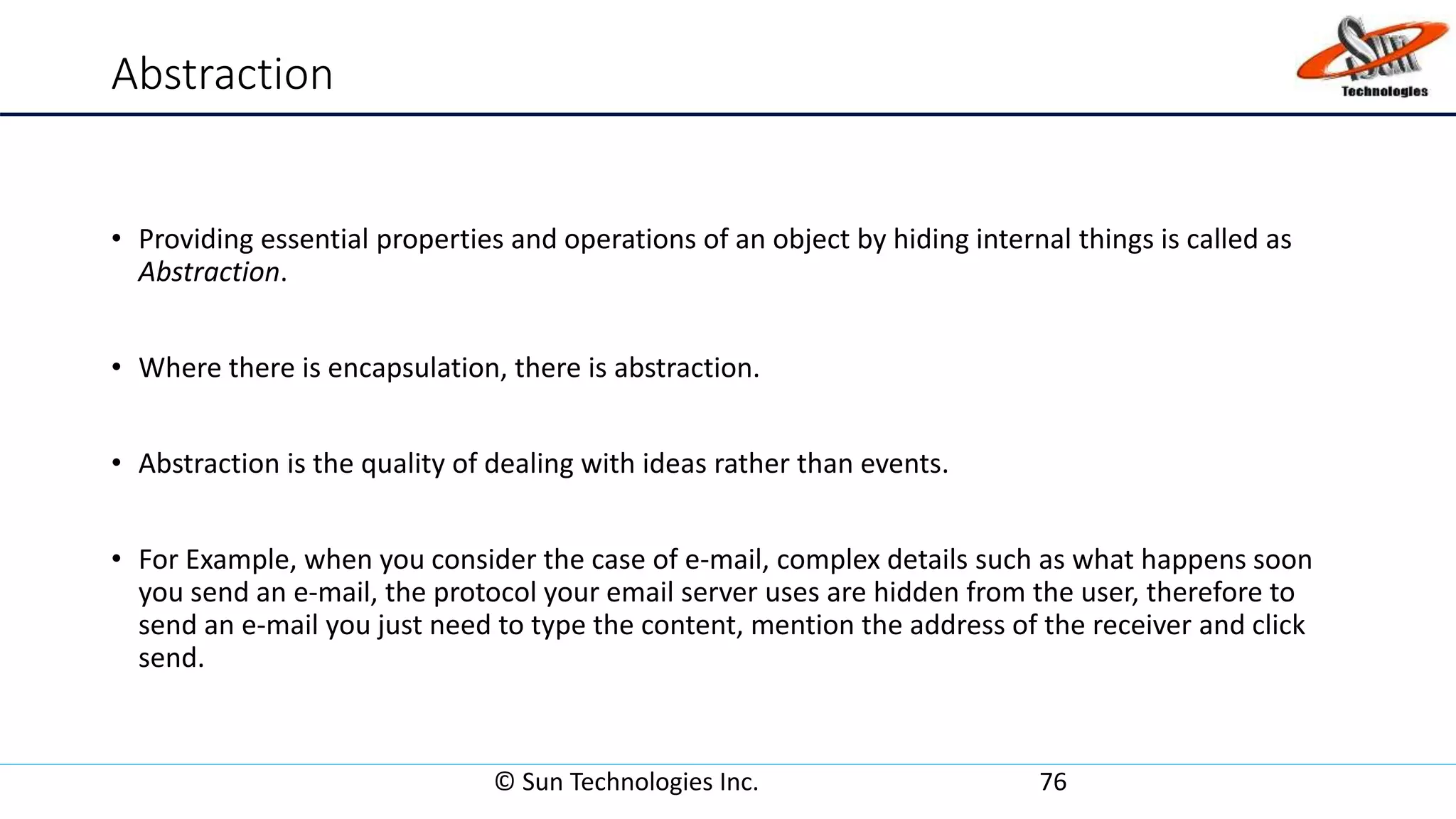 Abstraction
• Providing essential properties and operations of an object by hiding internal things is called as
Abstraction.
• Where there is encapsulation, there is abstraction.
• Abstraction is the quality of dealing with ideas rather than events.
• For Example, when you consider the case of e-mail, complex details such as what happens soon
you send an e-mail, the protocol your email server uses are hidden from the user, therefore to
send an e-mail you just need to type the content, mention the address of the receiver and click
send.
© Sun Technologies Inc. 76
 