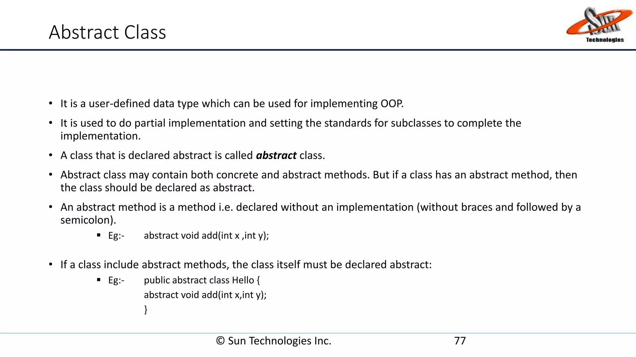 Abstract Class
• It is a user-defined data type which can be used for implementing OOP.
• It is used to do partial implementation and setting the standards for subclasses to complete the
implementation.
• A class that is declared abstract is called abstract class.
• Abstract class may contain both concrete and abstract methods. But if a class has an abstract method, then
the class should be declared as abstract.
• An abstract method is a method i.e. declared without an implementation (without braces and followed by a
semicolon).
 Eg:- abstract void add(int x ,int y);
• If a class include abstract methods, the class itself must be declared abstract:
 Eg:- public abstract class Hello {
abstract void add(int x,int y);
}
© Sun Technologies Inc. 77
 