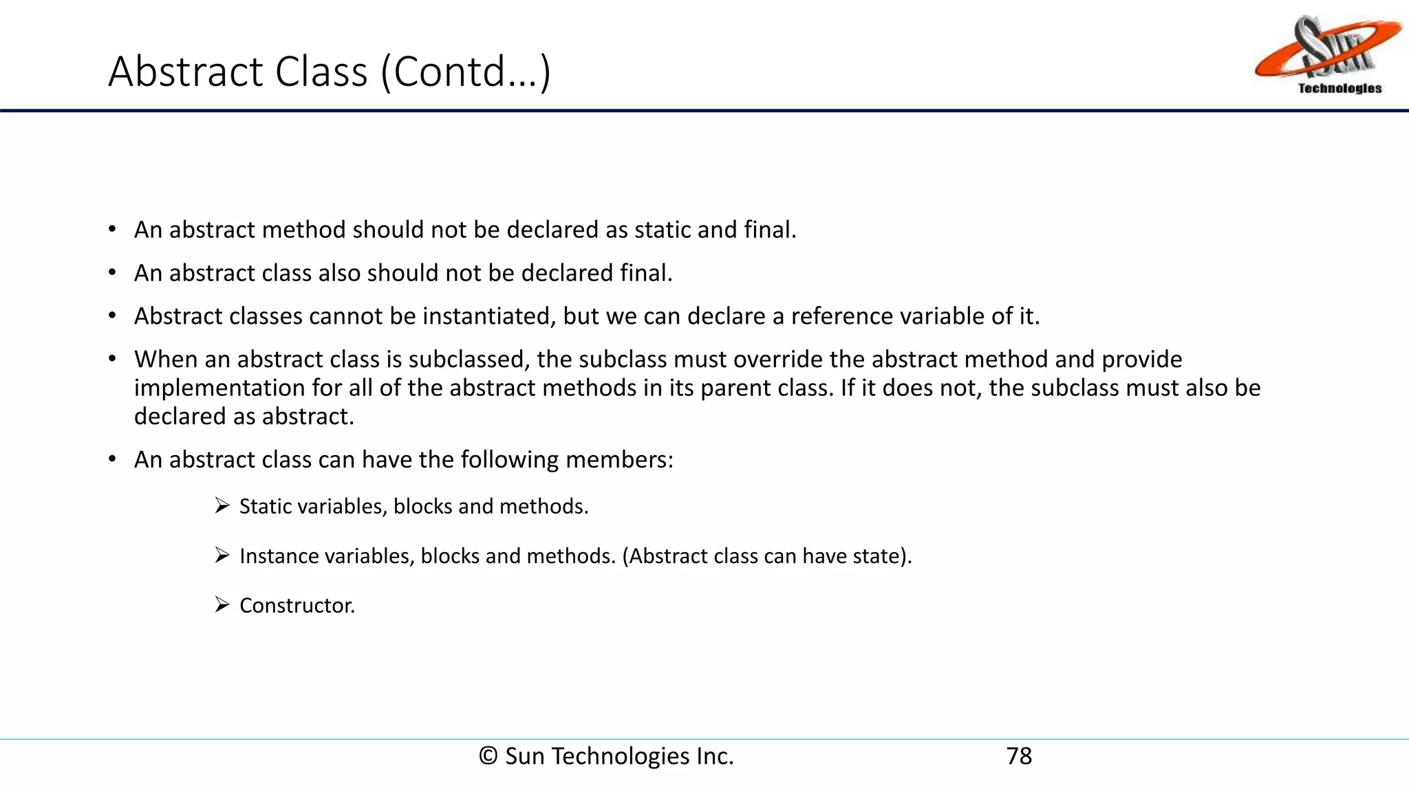 Abstract Class (Contd…)
• An abstract method should not be declared as static and final.
• An abstract class also should not be declared final.
• Abstract classes cannot be instantiated, but we can declare a reference variable of it.
• When an abstract class is subclassed, the subclass must override the abstract method and provide
implementation for all of the abstract methods in its parent class. If it does not, the subclass must also be
declared as abstract.
• An abstract class can have the following members:
 Static variables, blocks and methods.
 Instance variables, blocks and methods. (Abstract class can have state).
 Constructor.
© Sun Technologies Inc. 78
 