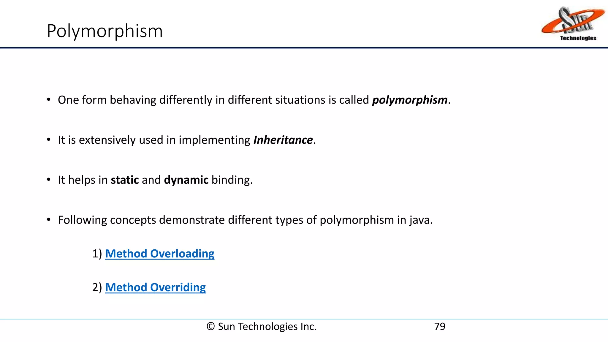 Polymorphism
• One form behaving differently in different situations is called polymorphism.
• It is extensively used in implementing Inheritance.
• It helps in static and dynamic binding.
• Following concepts demonstrate different types of polymorphism in java.
1) Method Overloading
2) Method Overriding
© Sun Technologies Inc. 79
 