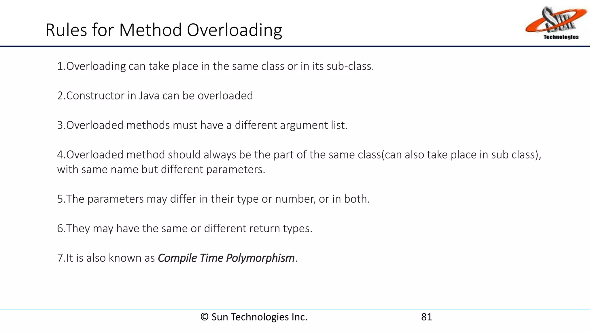 Rules for Method Overloading
© Sun Technologies Inc. 81
1.Overloading can take place in the same class or in its sub-class.
2.Constructor in Java can be overloaded
3.Overloaded methods must have a different argument list.
4.Overloaded method should always be the part of the same class(can also take place in sub class),
with same name but different parameters.
5.The parameters may differ in their type or number, or in both.
6.They may have the same or different return types.
7.It is also known as Compile Time Polymorphism.
 