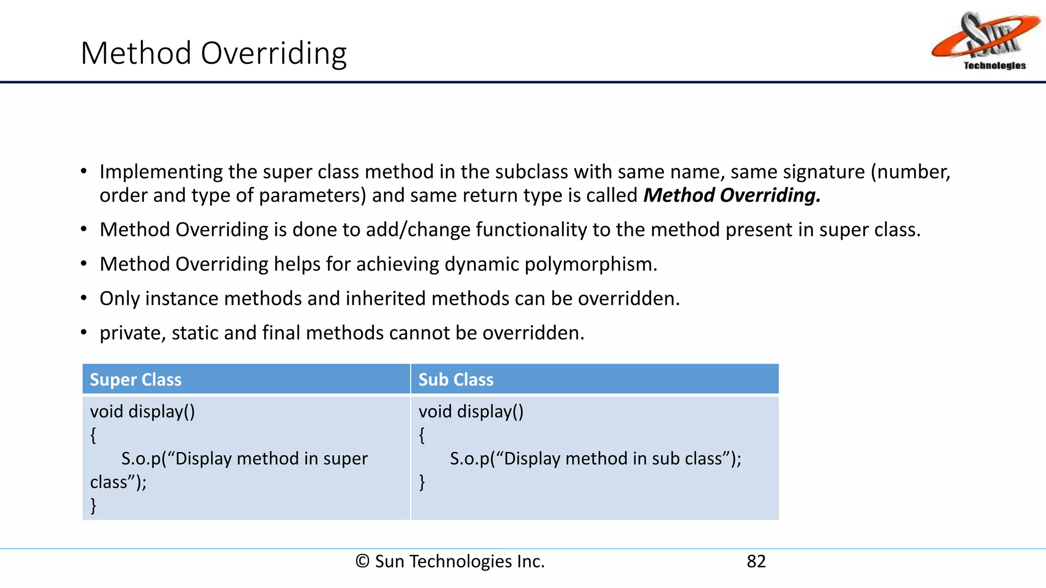 Method Overriding
• Implementing the super class method in the subclass with same name, same signature (number,
order and type of parameters) and same return type is called Method Overriding.
• Method Overriding is done to add/change functionality to the method present in super class.
• Method Overriding helps for achieving dynamic polymorphism.
• Only instance methods and inherited methods can be overridden.
• private, static and final methods cannot be overridden.
© Sun Technologies Inc. 82
Super Class Sub Class
void display()
{
S.o.p(“Display method in super
class”);
}
void display()
{
S.o.p(“Display method in sub class”);
}
 