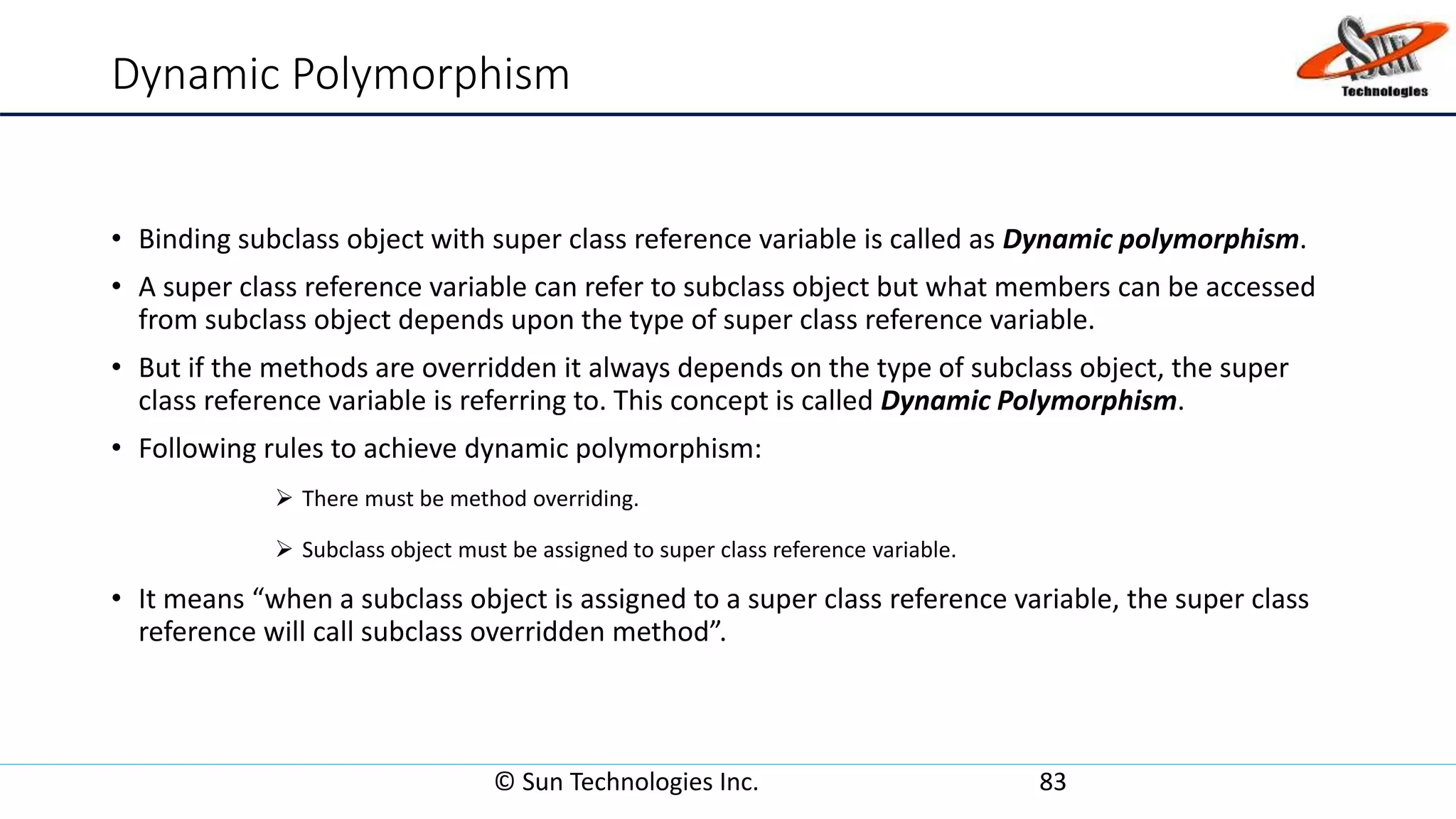 Dynamic Polymorphism
• Binding subclass object with super class reference variable is called as Dynamic polymorphism.
• A super class reference variable can refer to subclass object but what members can be accessed
from subclass object depends upon the type of super class reference variable.
• But if the methods are overridden it always depends on the type of subclass object, the super
class reference variable is referring to. This concept is called Dynamic Polymorphism.
• Following rules to achieve dynamic polymorphism:
 There must be method overriding.
 Subclass object must be assigned to super class reference variable.
• It means “when a subclass object is assigned to a super class reference variable, the super class
reference will call subclass overridden method”.
© Sun Technologies Inc. 83
 