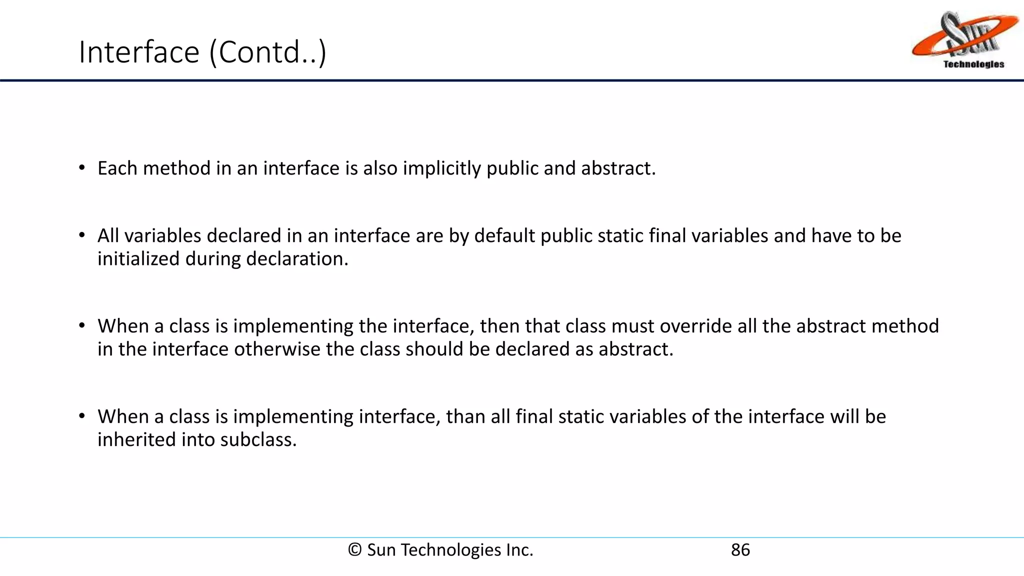 Interface (Contd..)
• Each method in an interface is also implicitly public and abstract.
• All variables declared in an interface are by default public static final variables and have to be
initialized during declaration.
• When a class is implementing the interface, then that class must override all the abstract method
in the interface otherwise the class should be declared as abstract.
• When a class is implementing interface, than all final static variables of the interface will be
inherited into subclass.
© Sun Technologies Inc. 86
 