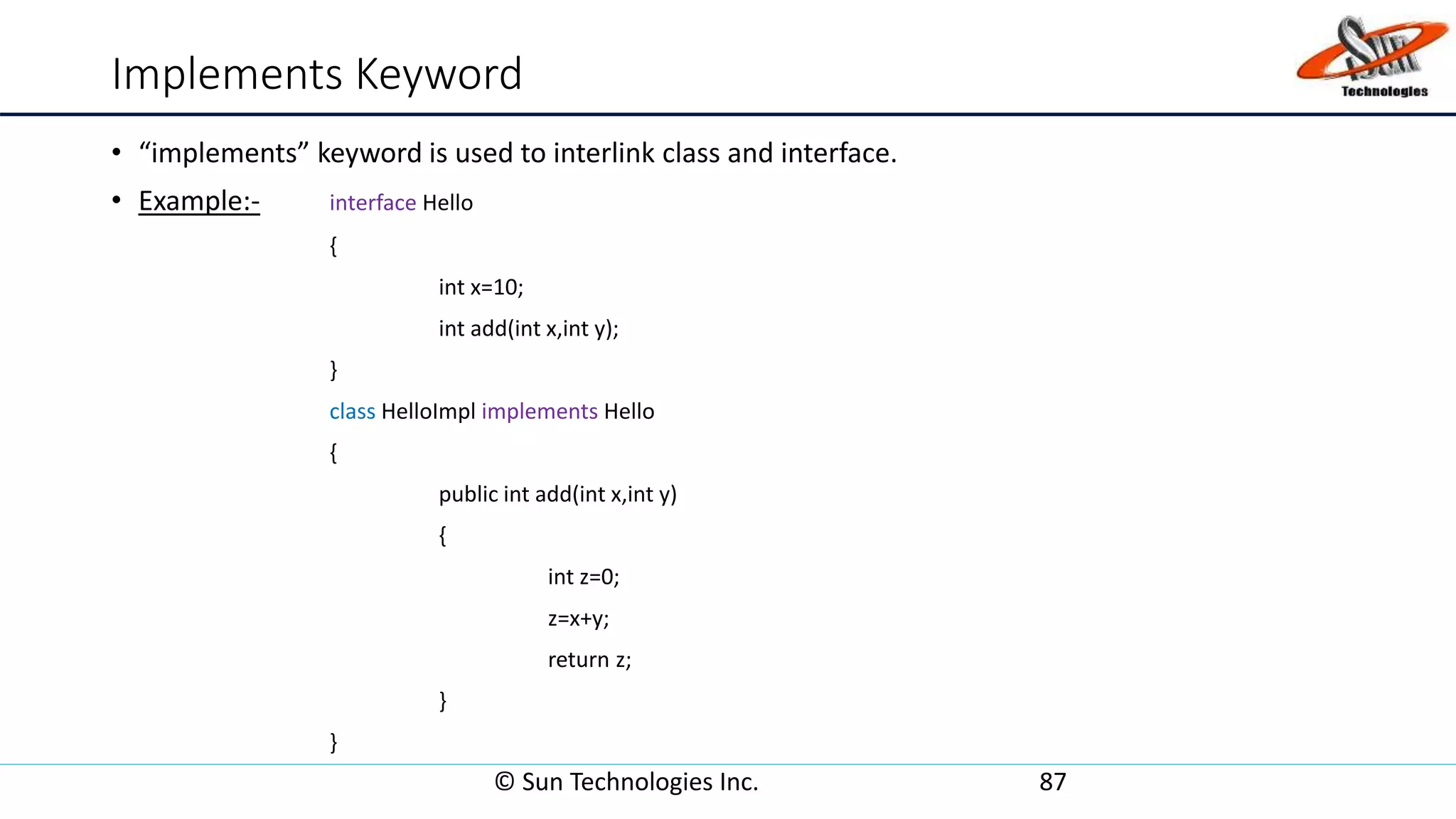 Implements Keyword
• “implements” keyword is used to interlink class and interface.
• Example:- interface Hello
{
int x=10;
int add(int x,int y);
}
class HelloImpl implements Hello
{
public int add(int x,int y)
{
int z=0;
z=x+y;
return z;
}
}
© Sun Technologies Inc. 87
 