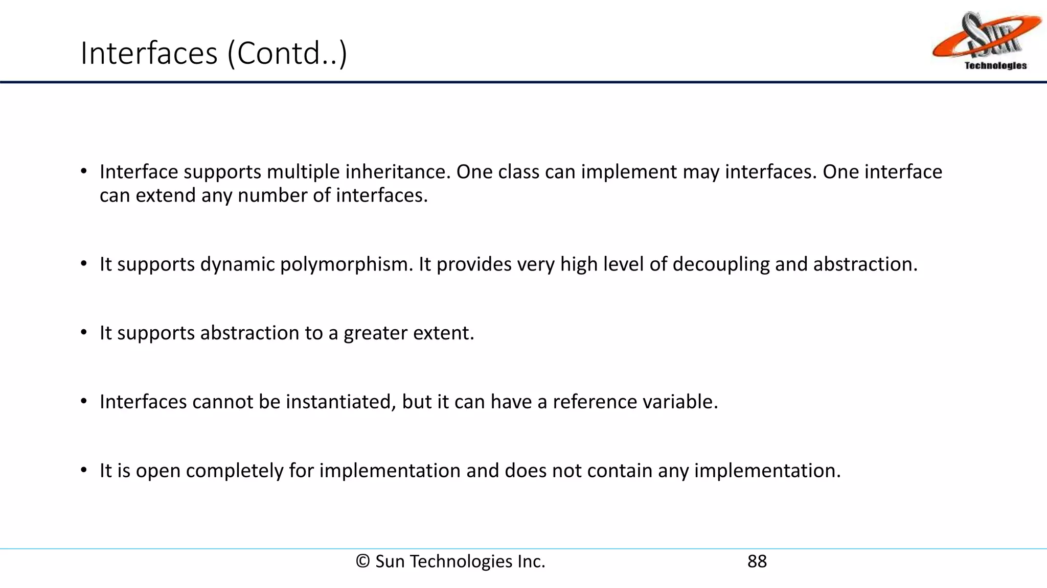 Interfaces (Contd..)
• Interface supports multiple inheritance. One class can implement may interfaces. One interface
can extend any number of interfaces.
• It supports dynamic polymorphism. It provides very high level of decoupling and abstraction.
• It supports abstraction to a greater extent.
• Interfaces cannot be instantiated, but it can have a reference variable.
• It is open completely for implementation and does not contain any implementation.
© Sun Technologies Inc. 88
 