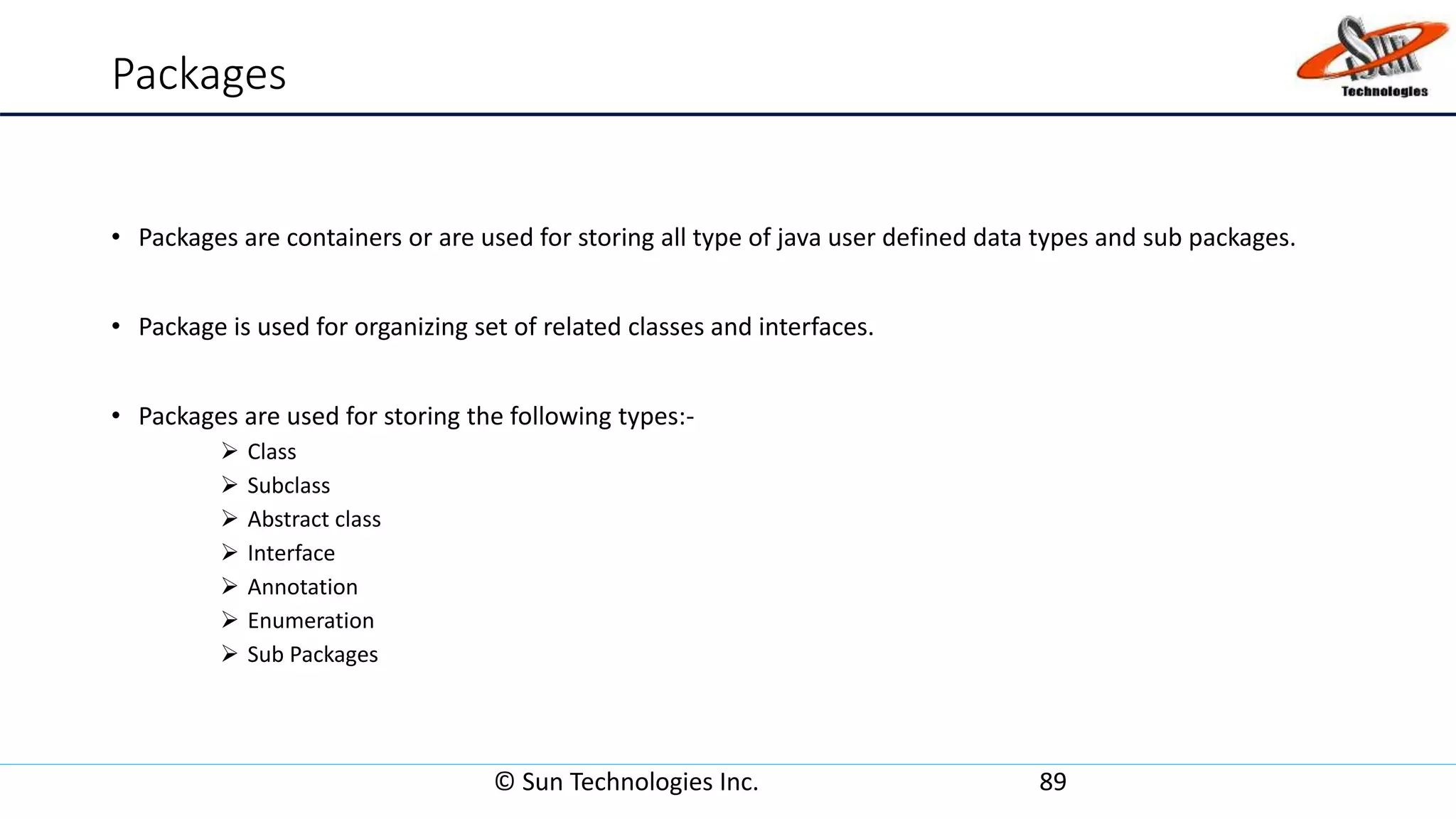 Packages
• Packages are containers or are used for storing all type of java user defined data types and sub packages.
• Package is used for organizing set of related classes and interfaces.
• Packages are used for storing the following types:-
 Class
 Subclass
 Abstract class
 Interface
 Annotation
 Enumeration
 Sub Packages
© Sun Technologies Inc. 89
 