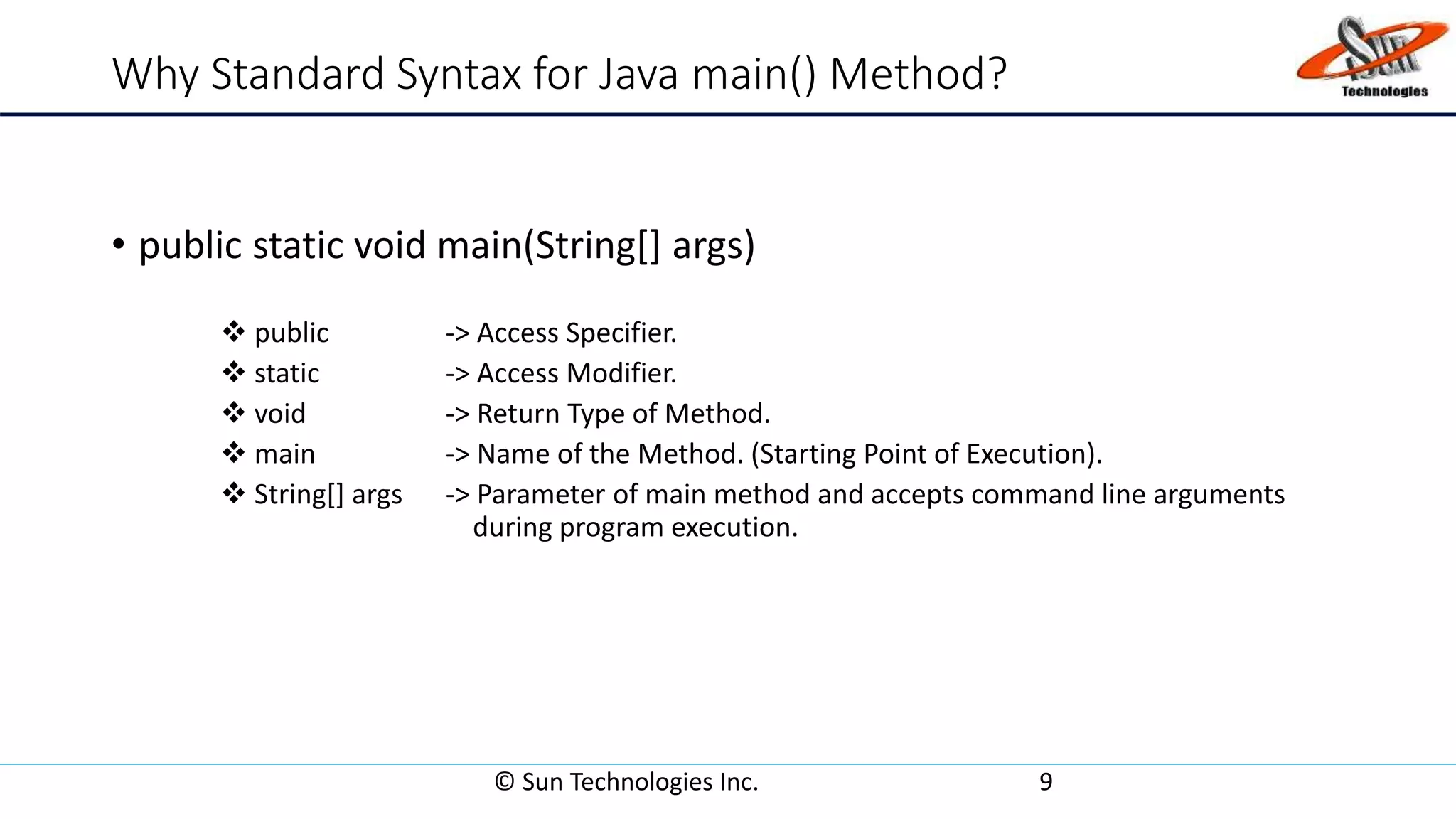 Why Standard Syntax for Java main() Method?
• public static void main(String[] args)
 public -> Access Specifier.
 static -> Access Modifier.
 void -> Return Type of Method.
 main -> Name of the Method. (Starting Point of Execution).
 String[] args -> Parameter of main method and accepts command line arguments
during program execution.
© Sun Technologies Inc. 9
 