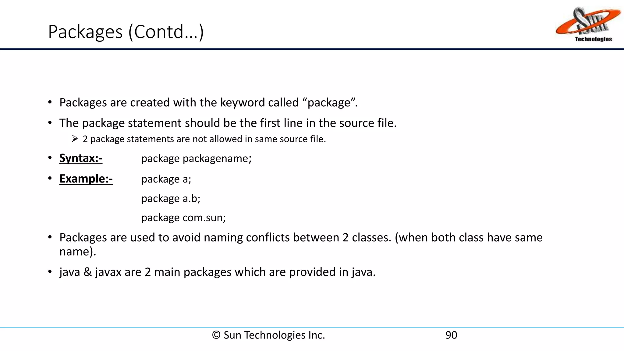 Packages (Contd…)
• Packages are created with the keyword called “package”.
• The package statement should be the first line in the source file.
 2 package statements are not allowed in same source file.
• Syntax:- package packagename;
• Example:- package a;
package a.b;
package com.sun;
• Packages are used to avoid naming conflicts between 2 classes. (when both class have same
name).
• java & javax are 2 main packages which are provided in java.
© Sun Technologies Inc. 90
 
