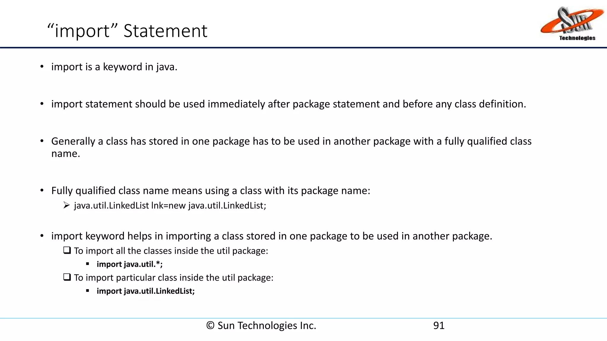 “import” Statement
• import is a keyword in java.
• import statement should be used immediately after package statement and before any class definition.
• Generally a class has stored in one package has to be used in another package with a fully qualified class
name.
• Fully qualified class name means using a class with its package name:
 java.util.LinkedList lnk=new java.util.LinkedList;
• import keyword helps in importing a class stored in one package to be used in another package.
 To import all the classes inside the util package:
 import java.util.*;
 To import particular class inside the util package:
 import java.util.LinkedList;
© Sun Technologies Inc. 91
 