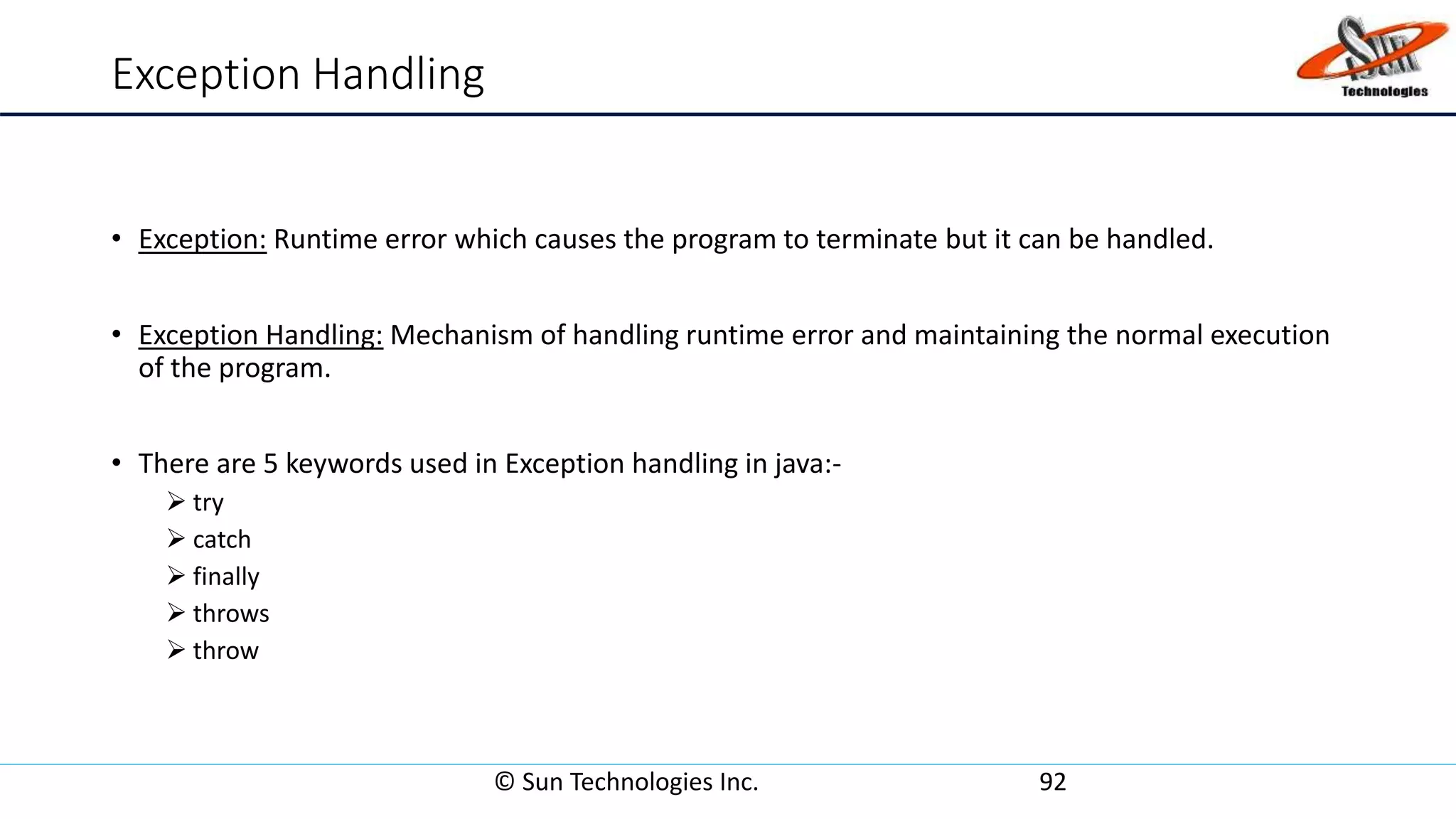 Exception Handling
• Exception: Runtime error which causes the program to terminate but it can be handled.
• Exception Handling: Mechanism of handling runtime error and maintaining the normal execution
of the program.
• There are 5 keywords used in Exception handling in java:-
 try
 catch
 finally
 throws
 throw
© Sun Technologies Inc. 92
 