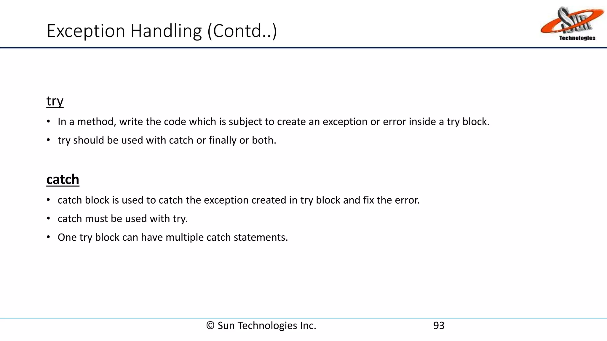 Exception Handling (Contd..)
try
• In a method, write the code which is subject to create an exception or error inside a try block.
• try should be used with catch or finally or both.
catch
• catch block is used to catch the exception created in try block and fix the error.
• catch must be used with try.
• One try block can have multiple catch statements.
© Sun Technologies Inc. 93
 