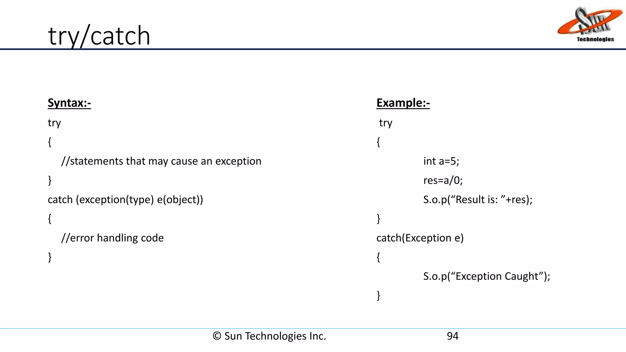 try/catch
Syntax:- Example:-
try try
{ {
//statements that may cause an exception int a=5;
} res=a/0;
catch (exception(type) e(object)) S.o.p(“Result is: ”+res);
{ }
//error handling code catch(Exception e)
} {
S.o.p(“Exception Caught”);
}
© Sun Technologies Inc. 94
 