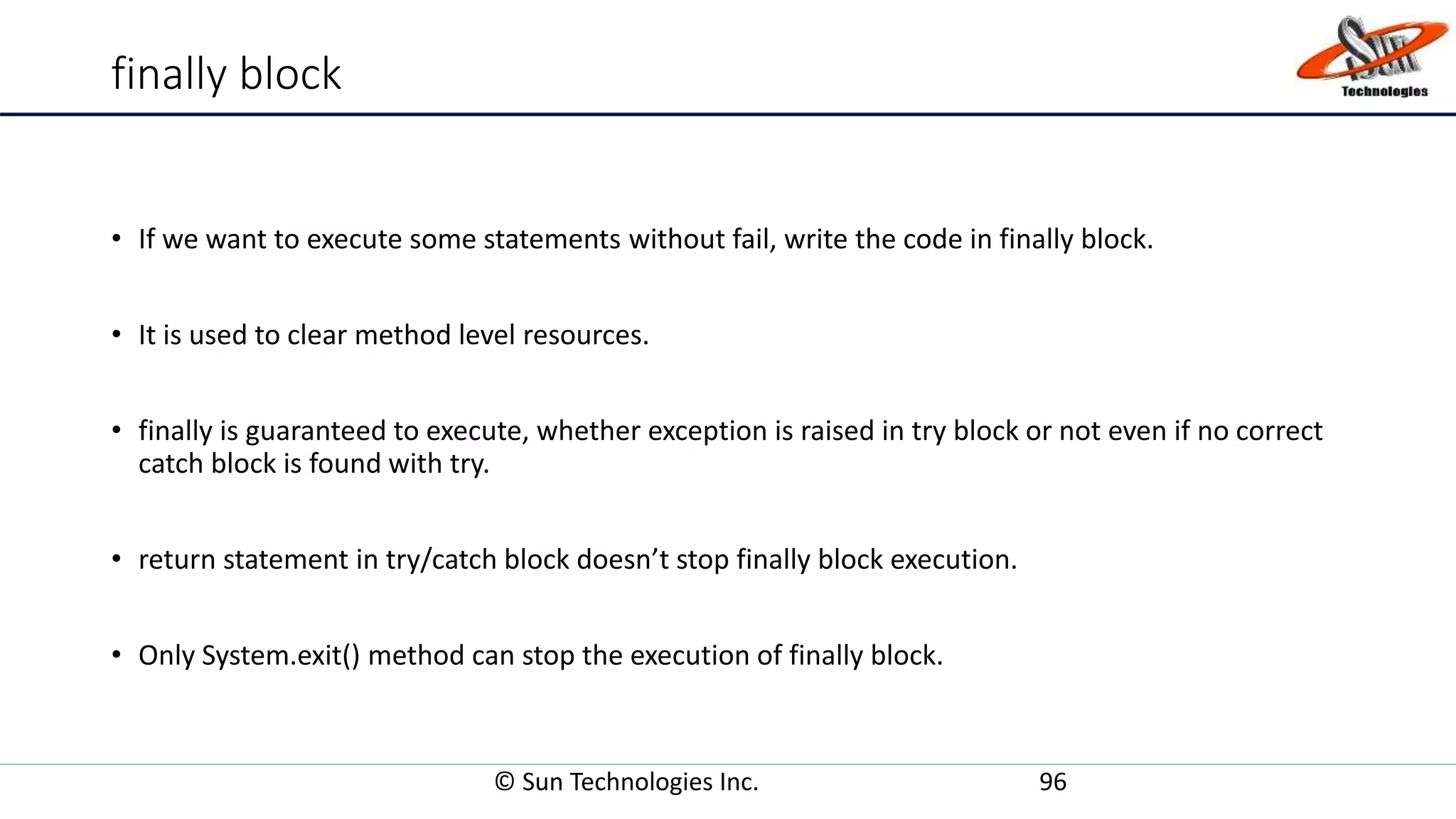 finally block
• If we want to execute some statements without fail, write the code in finally block.
• It is used to clear method level resources.
• finally is guaranteed to execute, whether exception is raised in try block or not even if no correct
catch block is found with try.
• return statement in try/catch block doesn’t stop finally block execution.
• Only System.exit() method can stop the execution of finally block.
© Sun Technologies Inc. 96
 