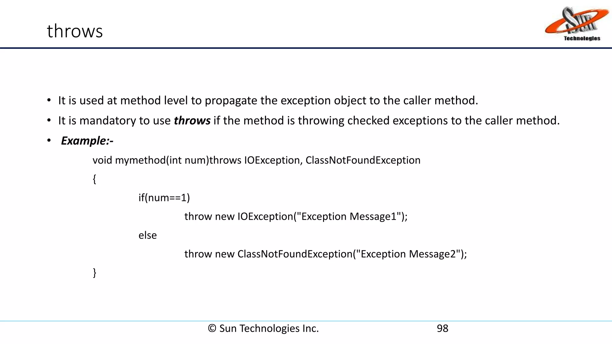 throws
• It is used at method level to propagate the exception object to the caller method.
• It is mandatory to use throws if the method is throwing checked exceptions to the caller method.
• Example:-
void mymethod(int num)throws IOException, ClassNotFoundException
{
if(num==1)
throw new IOException("Exception Message1");
else
throw new ClassNotFoundException("Exception Message2");
}
© Sun Technologies Inc. 98
 